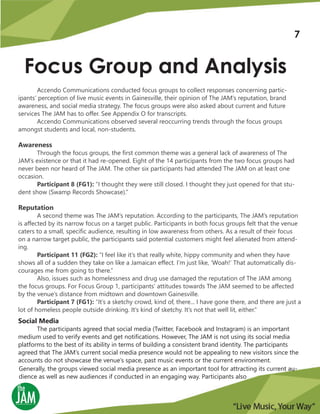 Focus Group and Analysis
Accendo Communications conducted focus groups to collect responses concerning partic-
ipants’ perception of live music events in Gainesville, their opinion of The JAM’s reputation, brand
awareness, and social media strategy. The focus groups were also asked about current and future
services The JAM has to offer. See Appendix O for transcripts.
Accendo Communications observed several reoccurring trends through the focus groups
amongst students and local, non-students.
Awareness
Through the focus groups, the first common theme was a general lack of awareness of The
JAM’s existence or that it had re-opened. Eight of the 14 participants from the two focus groups had
never been nor heard of The JAM. The other six participants had attended The JAM on at least one
occasion.
Participant 8 (FG1): “I thought they were still closed. I thought they just opened for that stu-
dent show (Swamp Records Showcase).”
Reputation
A second theme was The JAM’s reputation. According to the participants, The JAM’s reputation
is affected by its narrow focus on a target public. Participants in both focus groups felt that the venue
caters to a small, specific audience, resulting in low awareness from others. As a result of their focus
on a narrow target public, the participants said potential customers might feel alienated from attend-
ing.
Participant 11 (FG2): “I feel like it’s that really white, hippy community and when they have
shows all of a sudden they take on like a Jamaican effect. I’m just like, ‘Woah!’ That automatically dis-
courages me from going to there.”
Also, issues such as homelessness and drug use damaged the reputation of The JAM among
the focus groups. For Focus Group 1, participants’ attitudes towards The JAM seemed to be affected
by the venue’s distance from midtown and downtown Gainesville.
Participant 7 (FG1): “It’s a sketchy crowd, kind of, there... I have gone there, and there are just a
lot of homeless people outside drinking. It’s kind of sketchy. It’s not that well lit, either.”
Social Media
The participants agreed that social media (Twitter, Facebook and Instagram) is an important
medium used to verify events and get notifications. However, The JAM is not using its social media
platforms to the best of its ability in terms of building a consistent brand identity. The participants
agreed that The JAM’s current social media presence would not be appealing to new visitors since the
accounts do not showcase the venue’s space, past music events or the current environment.
Generally, the groups viewed social media presence as an important tool for attracting its current au-
dience as well as new audiences if conducted in an engaging way. Participants also
7
 