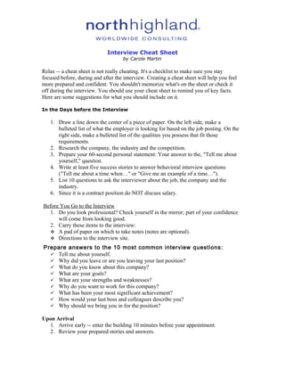 Interview Cheat Sheet
by Carole Martin
Relax -- a cheat sheet is not really cheating. It's a checklist to make sure you stay
focused before, during and after the interview. Creating a cheat sheet will help you feel
more prepared and confident. You shouldn't memorize what's on the sheet or check it
off during the interview. You should use your cheat sheet to remind you of key facts.
Here are some suggestions for what you should include on it.
In the Days before the Interview
1. Draw a line down the center of a piece of paper. On the left side, make a
bulleted list of what the employer is looking for based on the job posting. On the
right side, make a bulleted list of the qualities you possess that fit those
requirements.
2. Research the company, the industry and the competition.
3. Prepare your 60-second personal statement: Your answer to the, "Tell me about
yourself," question.
4. Write at least five success stories to answer behavioral interview questions
("Tell me about a time when…" or "Give me an example of a time…").
5. List 10 questions to ask the interviewer about the job, the company and the
industry.
6. Since it is a contract position do NOT discuss salary.
Before You Go to the Interview
1. Do you look professional? Check yourself in the mirror; part of your confidence
will come from looking good.
2. Carry these items to the interview:
 A pad of paper on which to take notes (notes are optional).
 Directions to the interview site.
Prepare answers to the 10 most common interview questions:
 Tell me about yourself.
 Why did you leave or are you leaving your last position?
 What do you know about this company?
 What are your goals?
 What are your strengths and weaknesses?
 Why do you want to work for this company?
 What has been your most significant achievement?
 How would your last boss and colleagues describe you?
 Why should we bring you in for the position?
Upon Arrival
1. Arrive early -- enter the building 10 minutes before your appointment.
2. Review your prepared stories and answers.
 
