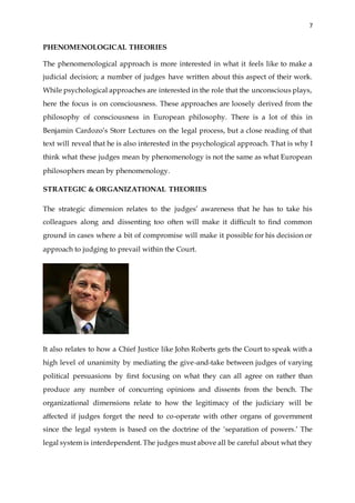 7
PHENOMENOLOGICAL THEORIES
The phenomenological approach is more interested in what it feels like to make a
judicial decision; a number of judges have written about this aspect of their work.
While psychological approaches are interested in the role that the unconscious plays,
here the focus is on consciousness. These approaches are loosely derived from the
philosophy of consciousness in European philosophy. There is a lot of this in
Benjamin Cardozo’s Storr Lectures on the legal process, but a close reading of that
text will reveal that he is also interested in the psychological approach. That is why I
think what these judges mean by phenomenology is not the same as what European
philosophers mean by phenomenology.
STRATEGIC & ORGANIZATIONAL THEORIES
The strategic dimension relates to the judges’ awareness that he has to take his
colleagues along and dissenting too often will make it difficult to find common
ground in cases where a bit of compromise will make it possible for his decision or
approach to judging to prevail within the Court.
It also relates to how a Chief Justice like John Roberts gets the Court to speak with a
high level of unanimity by mediating the give-and-take between judges of varying
political persuasions by first focusing on what they can all agree on rather than
produce any number of concurring opinions and dissents from the bench. The
organizational dimensions relate to how the legitimacy of the judiciary will be
affected if judges forget the need to co-operate with other organs of government
since the legal system is based on the doctrine of the ‘separation of powers.’ The
legal system is interdependent. The judges must above all be careful about what they
 