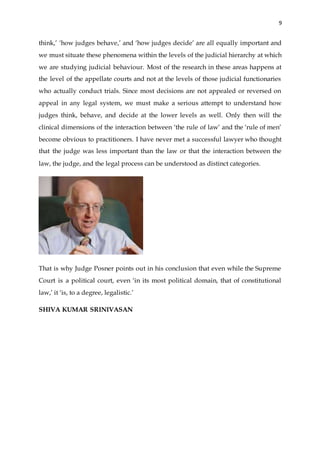9
think,’ ‘how judges behave,’ and ‘how judges decide’ are all equally important and
we must situate these phenomena within the levels of the judicial hierarchy at which
we are studying judicial behaviour. Most of the research in these areas happens at
the level of the appellate courts and not at the levels of those judicial functionaries
who actually conduct trials. Since most decisions are not appealed or reversed on
appeal in any legal system, we must make a serious attempt to understand how
judges think, behave, and decide at the lower levels as well. Only then will the
clinical dimensions of the interaction between ‘the rule of law’ and the ‘rule of men’
become obvious to practitioners. I have never met a successful lawyer who thought
that the judge was less important than the law or that the interaction between the
law, the judge, and the legal process can be understood as distinct categories.
That is why Judge Posner points out in his conclusion that even while the Supreme
Court is a political court, even ‘in its most political domain, that of constitutional
law,’ it ‘is, to a degree, legalistic.’
SHIVA KUMAR SRINIVASAN
 