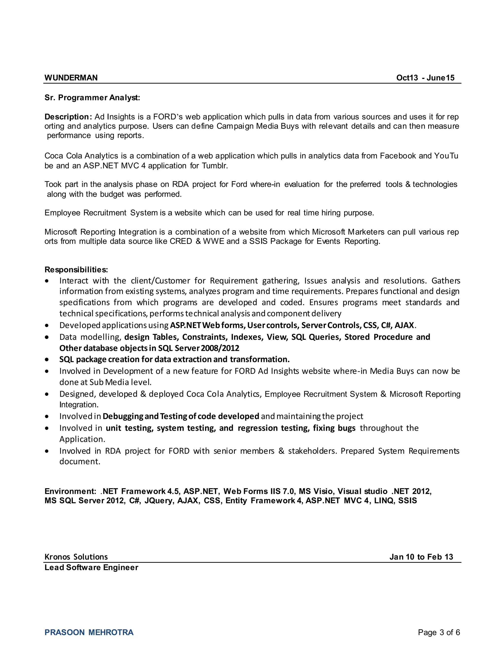 PRASOON MEHROTRA Page 3 of 6
WUNDERMAN Oct13 - June15
Sr. Programmer Analyst:
Description: Ad Insights is a FORD’s web application which pulls in data from various sources and uses it for rep
orting and analytics purpose. Users can define Campaign Media Buys with relevant details and can then measure
performance using reports.
Coca Cola Analytics is a combination of a web application which pulls in analytics data from Facebook and YouTu
be and an ASP.NET MVC 4 application for Tumblr.
Took part in the analysis phase on RDA project for Ford where-in evaluation for the preferred tools & technologies
along with the budget was performed.
Employee Recruitment System is a website which can be used for real time hiring purpose.
Microsoft Reporting Integration is a combination of a website from which Microsoft Marketers can pull various rep
orts from multiple data source like CRED & WWE and a SSIS Package for Events Reporting.
Responsibilities:
 Interact with the client/Customer for Requirement gathering, Issues analysis and resolutions. Gathers
information from existing systems, analyzes program and time requirements. Prepares functional and design
specifications from which programs are developed and coded. Ensures programs meet standards and
technical specifications,performstechnical analysisandcomponentdelivery
 Developedapplicationsusing ASP.NETWebforms,Usercontrols, ServerControls,CSS, C#, AJAX.
 Data modelling, design Tables, Constraints, Indexes, View, SQL Queries, Stored Procedure and
Other database objectsin SQL Server2008/2012
 SQL package creation for data extraction and transformation.
 Involved in Development of a new feature for FORD Ad Insights website where-in Media Buys can now be
done at SubMedia level.
 Designed, developed & deployed Coca Cola Analytics, Employee Recruitment System & Microsoft Reporting
Integration.
 Involvedin DebuggingandTestingofcode developed andmaintainingthe project
 Involved in unit testing, system testing, and regression testing, fixing bugs throughout the
Application.
 Involved in RDA project for FORD with senior members & stakeholders. Prepared System Requirements
document.
Environment: .NET Framework 4.5, ASP.NET, Web Forms IIS 7.0, MS Visio, Visual studio .NET 2012,
MS SQL Server 2012, C#, JQuery, AJAX, CSS, Entity Framework 4, ASP.NET MVC 4, LINQ, SSIS
Kronos Solutions Jan 10 to Feb 13
Lead Software Engineer
 