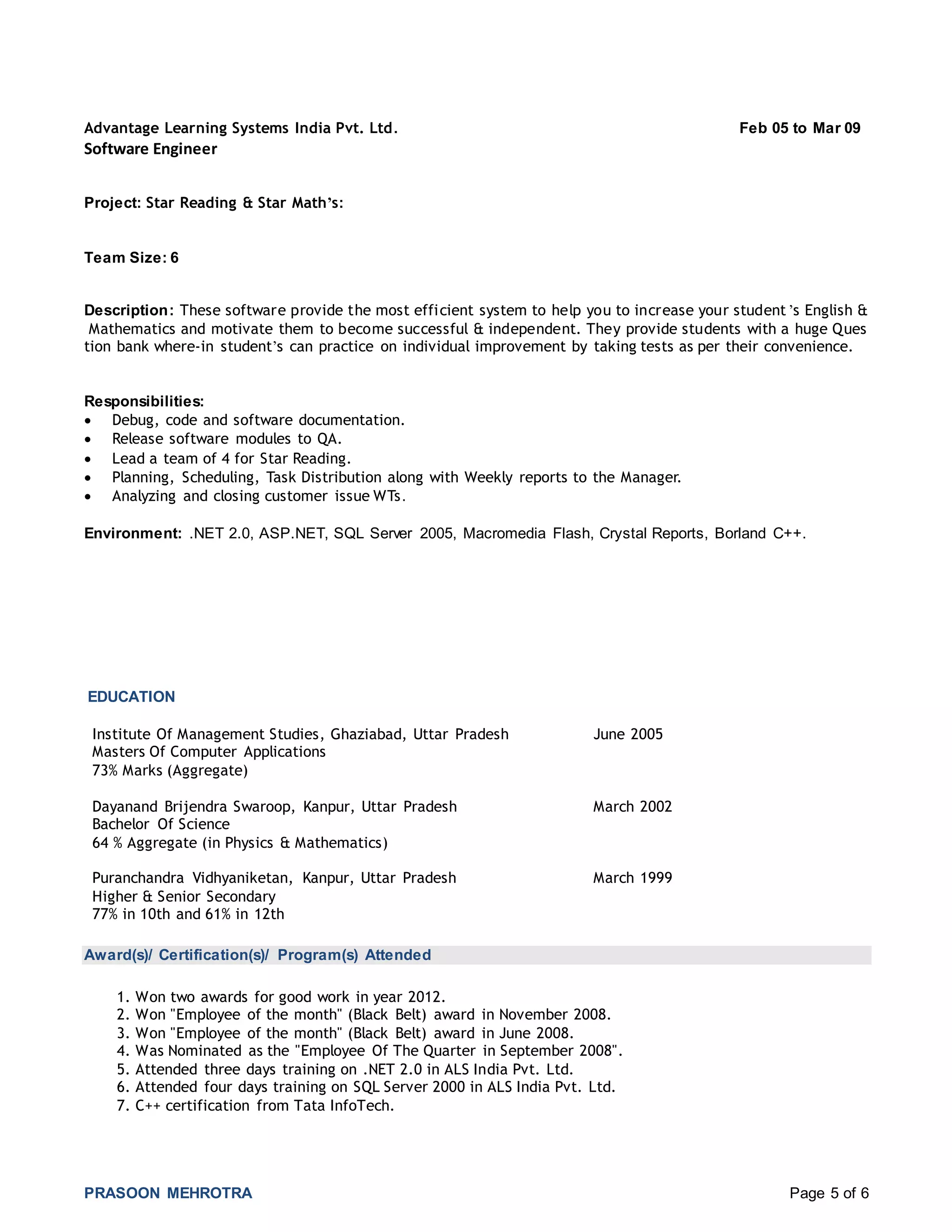 PRASOON MEHROTRA Page 5 of 6
Advantage Learning Systems India Pvt. Ltd. Feb 05 to Mar 09
Software Engineer
Project: Star Reading & Star Math’s:
Team Size: 6
Description: These software provide the most efficient system to help you to increase your student ’s English &
Mathematics and motivate them to become successful & independent. They provide students with a huge Ques
tion bank where-in student’s can practice on individual improvement by taking tests as per their convenience.
Responsibilities:
 Debug, code and software documentation.
 Release software modules to QA.
 Lead a team of 4 for Star Reading.
 Planning, Scheduling, Task Distribution along with Weekly reports to the Manager.
 Analyzing and closing customer issue WTs.
Environment: .NET 2.0, ASP.NET, SQL Server 2005, Macromedia Flash, Crystal Reports, Borland C++.
EDUCATION
Institute Of Management Studies, Ghaziabad, Uttar Pradesh June 2005
Masters Of Computer Applications
73% Marks (Aggregate)
Dayanand Brijendra Swaroop, Kanpur, Uttar Pradesh March 2002
Bachelor Of Science
64 % Aggregate (in Physics & Mathematics)
Puranchandra Vidhyaniketan, Kanpur, Uttar Pradesh March 1999
Higher & Senior Secondary
77% in 10th and 61% in 12th
Award(s)/ Certification(s)/ Program(s) Attended
1. Won two awards for good work in year 2012.
2. Won "Employee of the month" (Black Belt) award in November 2008.
3. Won "Employee of the month" (Black Belt) award in June 2008.
4. Was Nominated as the "Employee Of The Quarter in September 2008".
5. Attended three days training on .NET 2.0 in ALS India Pvt. Ltd.
6. Attended four days training on SQL Server 2000 in ALS India Pvt. Ltd.
7. C++ certification from Tata InfoTech.
 