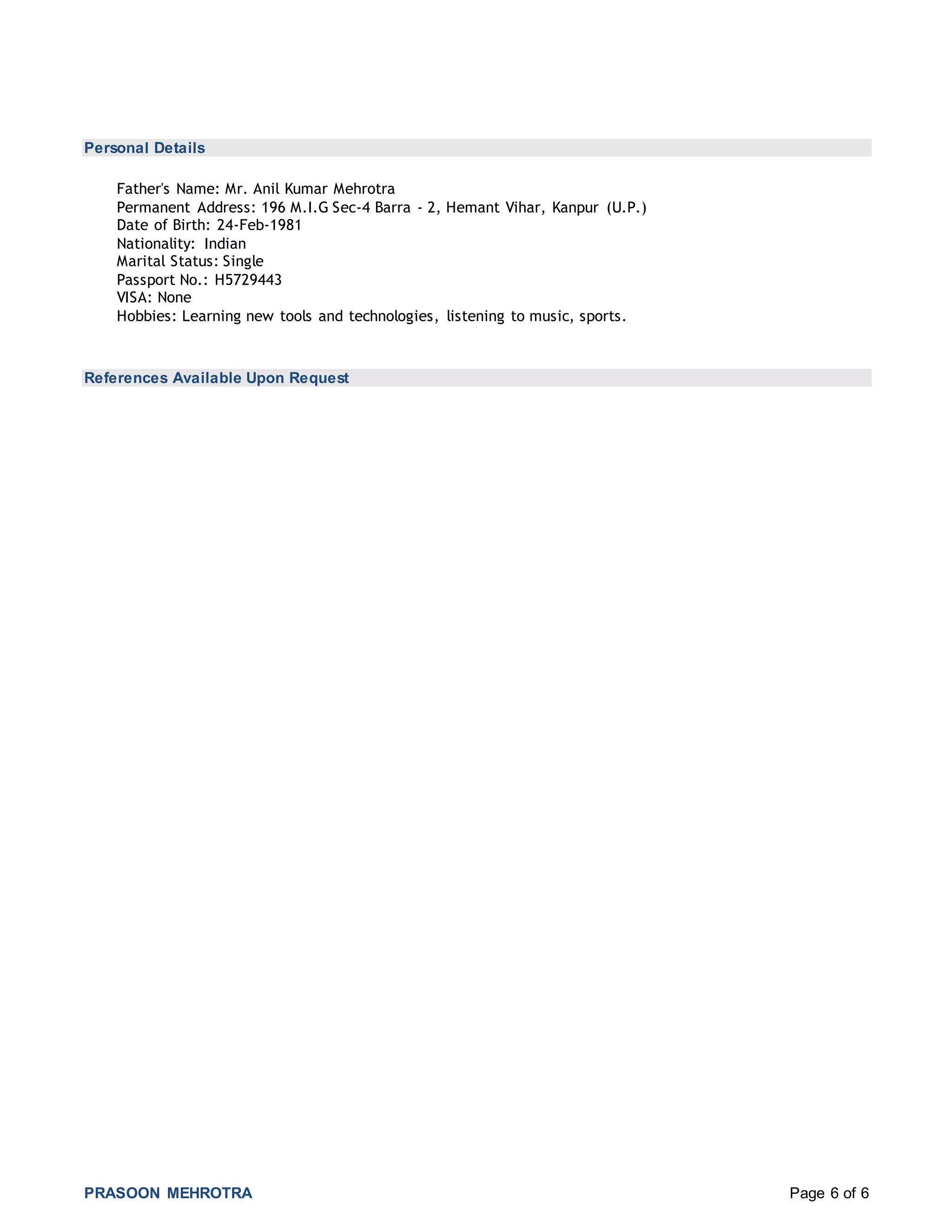 PRASOON MEHROTRA Page 6 of 6
Personal Details
Father's Name: Mr. Anil Kumar Mehrotra
Permanent Address: 196 M.I.G Sec-4 Barra - 2, Hemant Vihar, Kanpur (U.P.)
Date of Birth: 24-Feb-1981
Nationality: Indian
Marital Status: Single
Passport No.: H5729443
VISA: None
Hobbies: Learning new tools and technologies, listening to music, sports.
References Available Upon Request
 