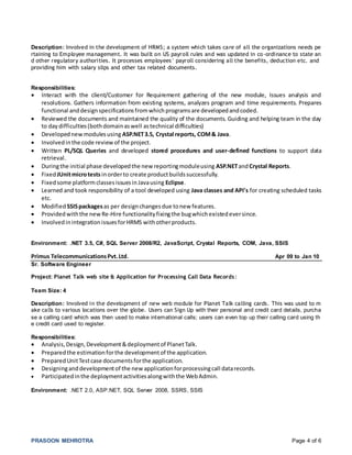PRASOON MEHROTRA Page 4 of 6
Description: Involved in the development of HRMS; a system which takes care of all the organizations needs pe
rtaining to Employee management. It was built on US payroll rules and was updated in co-ordinance to state an
d other regulatory authorities. It processes employees’ payroll considering all the benefits, deduction etc. and
providing him with salary slips and other tax related documents.
Responsibilities:
 Interact with the client/Customer for Requirement gathering of the new module, Issues analysis and
resolutions. Gathers information from existing systems, analyzes program and time requirements. Prepares
functional anddesignspecificationsfromwhichprogramsare developedandcoded.
 Reviewed the documents and maintained the quality of the documents. Guiding and helping team in the day
to daydifficulties(bothdomainaswell astechnical difficulties)
 Developednewmodulesusing ASP.NET3.5, Crystal reports, COM& Java.
 Involvedinthe code review of the project.
 Written PL/SQL Queries and developed stored procedures and user-defined functions to support data
retrieval.
 Duringthe initial phase developedthe new reportingmoduleusing ASP.NETandCrystal Reports.
 FixedJUnitmicrotests inorderto create productbuildssuccessfully.
 Fixedsome platformclassesissuesinJavausing Eclipse.
 Learned and took responsibility of a tool developed using Java classes and API's for creating scheduled tasks
etc.
 Modified SSISpackagesas per designchangesdue tonew features.
 Providedwiththe newRe-Hire functionalityfixingthe bugwhichexistedeversince.
 InvolvedinintegrationissuesforHRMS withotherproducts.
Environment: .NET 3.5, C#, SQL Server 2008/R2, JavaScript, Crystal Reports, COM, Java, SSIS
Primus TelecommunicationsPvt.Ltd. Apr 09 to Jan 10
Sr. Software Engineer
Project: Planet Talk web site & Application for Processing Call Data Records:
Team Size: 4
Description: Involved in the development of new web module for Planet Talk calling cards. This was used to m
ake calls to various locations over the globe. Users can Sign Up with their personal and credit card details, purcha
se a calling card which was then used to make international calls; users can even top up their calling card using th
e credit card used to register.
Responsibilities:
 Analysis,Design,Development&deploymentof PlanetTalk.
 Preparedthe estimationforthe developmentof the application.
 PreparedUnitTestcase documentsforthe application.
 Designinganddevelopmentof the newapplicationforprocessingcall datarecords.
 Participatedinthe deploymentactivitiesalongwiththe WebAdmin.
Environment: .NET 2.0, ASP.NET, SQL Server 2008, SSRS, SSIS
 