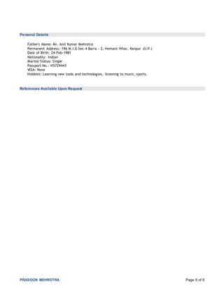 PRASOON MEHROTRA Page 6 of 6
Personal Details
Father's Name: Mr. Anil Kumar Mehrotra
Permanent Address: 196 M.I.G Sec-4 Barra - 2, Hemant Vihar, Kanpur (U.P.)
Date of Birth: 24-Feb-1981
Nationality: Indian
Marital Status: Single
Passport No.: H5729443
VISA: None
Hobbies: Learning new tools and technologies, listening to music, sports.
References Available Upon Request
 