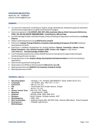 PRASOON MEHROTRA Page 1 of 6
PRASOON MEHROTRA
Mobile No.+91 - 7769856767
prasoon.mehrotra@gmail.com
SUMMARY
 11+ yearsof IT experience inarchitecture,analysis,design,development,testingandsupportof webbased
and client/serverapplicationsusingMicrosoftbasedtechnologies.
 Extensive experience in C#,ASP.NET, ADO. NET, LINQ,JavaScript, JQuery, Entity Framework,WebService,
HTML, CSS, MS SQL SERVER 2000/2005/2008, Crystal Reports, XML and Ajax.
 Soundknowledgeof object-orientedconcepts,analysisanddesignof applicationsarchitecture using Design
Patterns.
 Adeptinpublishingandconsuming WebServicesusingC#.
 Proficientin Coding/ Testingof Modules,Complete understandingofall aspects of the SDLC (Software
developmentLife Cycle).
 Experience in database development for creating database Queries, Constraints, Indexes, Views,
Stored Procedures, User Defined Functions (UDF), Cursors and Triggers in SQL Server
2005/2008/2012. SoundKnowledge ofSSRS & SSIS.
 A self-motivated,GoodCommunicationSkills&FastLearnerhavingFlairfororganizingthe things&
Coordinatingwithteammembers.
 Strongexperience inthe Analysis,Design,DevelopmentandImplementation of multi-tierwebbased
Applications.
 Good mentoringandteamleadingskills.
 Good exposure todifferent.Netframeworks (.Net1.0, 2.5, 3.5, 4.0).
 Workingexperience with WEBAPI’sforFacebook,YouTube & Tumblr.
 Workingexperience onWPF.
TECHNICAL SKILLS
 Operating System : Windows 7 / 8+, Windows 2003/2008/2012 Server & MAC OS 9.x10.x
 Languages : C#, VB.NET, Java, VB 6, VC++, C, C++
 Framework : .Net 3.5 / 4.0 / 4.5
 IDE : Visual Studio 2013 & lower versions, Eclipse
 IIS : IIS 6.0 / 7.0 / 8.0
 Version Control Tools : VSS, CVS, TFS, GitHub
 Reporting : Crystal Reports, SSRS
 Database : MS-SQL Server 2005/ 2008/ 2012
 Windows : Win32, Console, Windows services, WPF
 Web Designing : HTML, CSS
 Web Technologies : JavaScript,Angular,XML,.NET,MVC,Web Services,LINQ,JQuery, Entity Framework
 Development : Waterfall, Agile (Scrum)
Methodologies
 