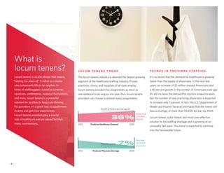 L O C U M T E N E N S T O D AY.
The locum tenens industry is deemed the fastest-growing
segment of the healthcare staffing industry. Private
practices, clinics, and hospitals of all sizes employ
locum tenens providers for assignments as short as
one weekend to as long as one year. Plus, locum tenens
providers can choose to extend many assignments.
T R E N D S I N P R O V I D E R S TA F F I N G .
It’s no secret that the demand for healthcare is growing
faster than the supply of physicians. In the next few
years, an increase of 32 million insured Americans and
a 36 percent growth in the number of Americans over age
65 will increase the demand for doctors proportionately,
but the number of new practicing physicians is expected
to increase only 7 percent. In fact, the U.S. Department of
Health and Human Services estimates that the nation will
face a shortage of more than 90,000 doctors by 2020.
Locum tenens is the fastest and most cost-effective
solution to the staffing shortage and is growing at an
unusually fast pace. This trend is expected to continue
into the foreseeable future.
Locum tenens is a Latin phrase that means,
“holding the place of.” It refers to a doctor
who temporarily fills in for another. In
times of staffing gaps caused by turnover,
vacations, conferences, seasonal fluctuations,
and more, locum tenens is a powerful
solution for facilities to keep care thriving.
For providers, it’s a great way to supplement
income and gain new experiences.
Locum tenens providers play a crucial
role in healthcare and are valued for their
many contributions.
What is
locum tenens?
— 3 —
Growth of Americans over age 65
Increase of
32 million
insured
2012 Predicted Healthcare Demand 2020
36%
Physician growth
Shortage
of 90,000
physicians
2012 Predicted Physician Shortage 2020
7%
 