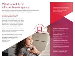 What to look for in
a locum tenens agency.
When considering locum tenens agencies, we recommend asking colleagues and searching out
an agency that makes the locum tenens lifestyle easy and rewarding for you.
U T I L I Z I N G T H E W E AT H E R B Y
H E A LT H C A R E A D VA N TA G E .
Weatherby Healthcare is built around consultants and
professionals who are experts at locum tenens staffing.
We excel for our providers by perfecting each part of the
hiring process—from helping with interview prep and
arranging travel to securing credentials and licenses—
so everything works efficiently and predictably.
We also provide medical malpractice insurance for each
provider for any claim of professional liability while on a
Weatherby Healthcare assignment.
We pride ourselves on learning about our providers,
listening to their needs and desires, and confidently
placing them in rewarding environments
that allow them to do what they
love most—practice
quality medicine.
Weatherby Healthcare features teams of
experts in licensing and credentialing who
have long-standing relationships with state
medical boards and the knowledge to
make every assignment
run smoothly.
W E AT H E R B Y H E A LT H C A R E
P R O V I D E S :
Hundreds of nationwide opportunities
Top pay for all assignments
Flexible assignments ranging from a few
days to several months
Comprehensive malpractice insurance
from a top-rated carrier
Credentialing and licensing services
Air travel to assignments, plus housing
and local transportation
Personal consultants—your single point
of contact, available 24/7
Tax benefits information to help you take
advantage of all the benefits you’re
entitled to as an independent contractor
— 6 —
 