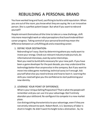 REBUILDING A PERSONAL BRAND
You have worked longand hard,sacrificingto build a solid reputation.When
you are out of the room, you know what theyare saying. He is an innovative
person.She is a perfect patent lawyer. But what if you want to rebrand
yourself?
People reinvent themselves all the time to take on a new challenge, shift
into more meaningful work or rebut perceptions that havehindered their
career progress. Taking control of yourpersonal brand maymean the
difference between an unfulfillingjob and a rewarding career.
1. DEFINE YOUR DESTINATION-
Rebrandingisn’t easy.Start by determiningwhere you reallywant to
invest your energy. Check out relevant industrytrade journals,do
informational interviews,even bysome internships.
Next you need to build skills necessaryfor yournew path.If you have
been a game developer for the past decade, you may understand the
technologybetter than anyone else in the company.But if you want to
move into video game marketing,technical savvy isn’t enough.Ask
yourselfwhat else you need to know and howto learn it. Learning the
skills you need will give you the confidence to start publicizingyour
new identity.
2. LEVERAGE YOUR POINT OF DIFFERENCE.
What is your Unique SellingProposition?That is what the people will
remember and you can use it to your advantage.Don’t entirely
abandon yourold brand.Re-configure it to compete in a new market
place.
Use distinguishingcharacteristics to youradvantage, even if theyare
not strictly relevant to work. Robert Reich, U.S. Secretary of labor is
short in height.He didn’t want his height to be a distraction . So, he
 