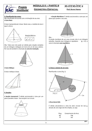 MÓDULO II – PARTE 9                                MATEMÁTICA
                         Projeto
                        Vestibular                           Geometria Espacial                                     Prof. Bruno Vianna



3. Classificação dos cones:                                                  • Secção Meridiana: É obtida seccionando o cone por um
São classificados de acordo com a inclinação de seu eixo.                 plano que contém o seu eixo.
• Cone Reto:                                                                                                        V


O eixo é perpendicular à base. Neste caso, a medida do eixo é
igual a altura.
                                                                                                        g                        g




                h           g
                                            Relação Métrica:                                                r       0        r

                                                                          Obs.:
                                                 2   2   2
        r               r
                                             g =h +r                      A secção meridiana de um cone circular reto é um triângulo
                0
                                                                          isósceles. Quando esse triângulo é equilátero   (g = 2r), o
                                                                          cone é chamado cone equilátero.
Obs. Todo cone reto pode ser obtido pela rotação completa                                                       V
de um triângulo retângulo em torno de um de seus catetos.
Por isso ele também é chamado de cone de revolução.
                                            V


                                                                                                                            g = 2r

                                    g        h



                                                                                                    r           0       r
                                        r   0


• Cone Oblíquo                                                            5. Áreas e volume de um cone:

O eixo é oblíquo à base.                                                  Planificando o cone (Fig. 1)
                            V
                                                                                   V
                                                                                                                g

                                h
                                                                             g                          Sl
                                                                                                g

            0       r                                                                                                                    r
                                                                                                                        Sb
                                                                                                                                     0
                                                                                   0       r
4. Secções:
                                                                                 (Fig 1)
                                                                                                                                             C = 2πr
• Secção transversal: É obtida seccionando o cone por um
plano paralelo à base. Essa secção é um círculo.

                                                                          • Área lateral (Al):

                                                                          É obtida calculando-se a área do setor circular de raio g,
                                                                          através de uma regra de três simples, ou seja:


                                                                                               Área             Comprimento do Arco
                                                                                               πg
                                                                                                  2
                                                                                                                       2πg
                                                                                                Al                     2πr

                                                                                                                                                       2011
                                                                     11
 