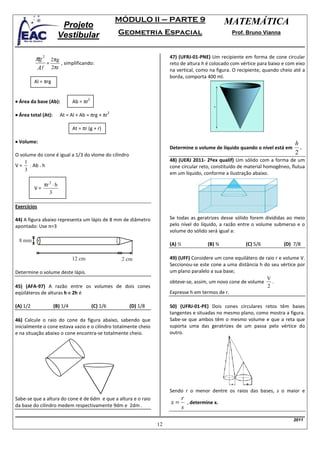 MÓDULO II – PARTE 9                          MATEMÁTICA
                           Projeto
                          Vestibular                         Geometria Espacial                            Prof. Bruno Vianna



          πg 2        2πg
                                                                               47) (UFRJ-01-PNE) Um recipiente em forma de cone circular
                  =       , simplificando:                                     reto de altura h é colocado com vértice para baixo e com eixo
             Al       2πr                                                      na vertical, como na figura. O recipiente, quando cheio até a
                                                                               borda, comporta 400 ml.
          Al = πrg


• Área da base (Ab):             Ab = πr
                                           2



• Área total (At):        At = Al + Ab = πrg + πr
                                                         2



                                 At = πr (g + r)

• Volume:                                                                                                                              h
                                                                               Determine o volume de líquido quando o nível está em      .
O volume do cone é igual a 1/3 do vlome do cilindro                                                                                    2
    1                                                                          48) (UERJ 2011- 2ºex qualif) Um sólido com a forma de um
V = . Ab . h                                                                   cone circular reto, constituído de material homogêneo, flutua
    3
                                                                               em um líquido, conforme a ilustração abaixo.

               πr 2 ⋅ h
          V=
                  3

Exercícios

44) A figura abaixo representa um lápis de 8 mm de diâmetro                    Se todas as geratrizes desse sólido forem divididas ao meio
apontado: Use π=3                                                              pelo nível do líquido, a razão entre o volume submerso e o
                                                                               volume do sólido será igual a:
 8 mm
                                                                               (A) ½              (B) ¾          (C) 5/6          (D) 7/8

                                 12 cm                        2 cm             49) (UFF) Considere um cone equilátero de raio r e volume V.
                                                                               Seccionou-se este cone a uma distância h do seu vértice por
Determine o volume deste lápis.                                                um plano paralelo a sua base;
                                                                                                                          V
                                                                               obteve-se, assim, um novo cone de volume     .
45) (AFA-97) A razão entre os volumes de dois cones                                                                       2
eqüiláteros de alturas h e 2h é                                                Expresse h em termos de r.

(A) 1/2                (B) 1/4                 (C) 1/6          (D) 1/8        50) (UFRJ-01-PE) Dois cones circulares retos têm bases
                                                                               tangentes e situadas no mesmo plano, como mostra a figura.
46) Calcule o raio do cone da figura abaixo, sabendo que                       Sabe-se que ambos têm o mesmo volume e que a reta que
inicialmente o cone estava vazio e o cilindro totalmente cheio                 suporta uma das geratrizes de um passa pelo vértice do
e na situação abaixo o cone encontra-se totalmente cheio.                      outro.




                                                                               Sendo r o menor dentre os raios das bases, s o maior e
Sabe-se que a altura do cone é de 6dm e que a altura e o raio                          r
da base do cilindro medem respectivamente 9dm e 2dm .
                                                                               x=        , determine x.
                                                                                       s
                                                                                                                                      2011
                                                                          12
 