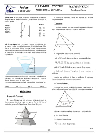 MÓDULO II – PARTE 9                               MATEMÁTICA
                    Projeto
                   Vestibular                      Geometria Espacial                                 Prof. Bruno Vianna



51) (AFA-01) A área total do sólido gerado pela rotação do               A superfície piramidal pode ser aberta ou fechada,
polígono ABCDE em torno do eixo y, que contém o lado AE, é,           respectivamente.
      2
em m , igual a
                          y
                                                                            2. Pirâmide:
                                                     Dados:
(A) 144π                          D           C
(B) 150π                                             AE = 2m              É o sólido limitado por uma superfície piramidal fechada
(C) 168π                                                              e por um plano que intercepta todas as geratrizes.
                                                     AB = 6m
(D) 170π              E                                                              V
                                                     BC = 6m

                      A                       B      CD = 3m


                                                                                     h

52) (UERJ-2010-2ºEX) A figura abaixo representa um                               D                        C
recipiente cônico com solução aquosa de hipoclorito de sódio
a 27%. O nível desse líquido tem 12 cm de altura. A figura
abaixo representa um recipiente cônico com solução aquosa               A                            B
de hipoclorito de sódio a 27%. O nível desse líquido tem 12
cm de altura.                                                               O polígono ABCD é a base da pirâmide.

                                                                            AB, BC, CD, AD . São as arestas da base da pirâmide.

                                                                            VA, VB, VC, VD são as arestas laterais da pirâmide.

                                                                            AVB, BVC, CVD, AVD são as faces laterais da pirâmide.

                                                                          A distância h do ponto V ao plano da base é a altura da
                                                                      pirâmide.

Para o preparo de um desinfetante, diluiu-se a solução inicial            Quanto ao polígono da base a pirâmide é triangular
com água, até completar o recipiente, obtendo-se a solução            (tetraedro), quadrangular, pentagonal, etc.
aquosa do hipoclorito de sódio a 8%.
Esse recipiente tem altura H, em centímetros, equivalente a :               3. Pirâmide Regular:

(A) 16           (B) 18                   (C) 20      (D) 22             É aquela cuja base é um polígono regular e a projeção do
                                                                      vértice sobre o plano da base coincide com o centro da base.
                                                                                             V
                      Pirâmides
   1. Superfície Piramidal:
                                                                                                 h
   É a superfície gerada por uma reta g (geratriz) que se
                                                                                         D                C
desloca passando sempre por um ponto fixo V (vértice) e
apoiando-se numa linha poligonal plana dada (diretriz).                                      O
                                      V                                      A                        B



                          g                                                 ABCD é o polígono da base, nesse caso é um quadrado.
                                              D
                      A                                                     O é o centro da base.
                              B           C
                                                                            V é o vértice da pirâmide.

                                                                            VO = h é a altura da pirâmide.

                                                                                                                                2011
                                                                 13
 