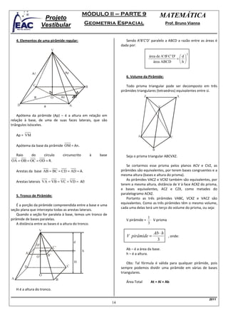 MÓDULO II – PARTE 9                                MATEMÁTICA
                          Projeto
                         Vestibular                           Geometria Espacial                                 Prof. Bruno Vianna



    4. Elementos de uma pirâmide regular:                                            Sendo A’B’C’D’ paralelo a ABCD a razão entre as áreas é
                                                                                  dada por:
                               V
                                                                                                                                  2
                                                                                                      área de A' B' C' D'  d 
                                                                                                                         = 
                                                                                                         área ABCD        h

               Al                            Ap
                                                                                     6. Volume da Pirâmide:

               C                                              B                       Todo prisma triangular pode ser decomposto em três
                                                                                  pirâmides triangulares (tetraedros) equivalentes entre si.
                R              O        An            M                                           Z                       X

    D                     a                       A                                                          V

    Apótema da pirâmide (Ap) – é a altura em relação em
relação à base, de uma de suas faces laterais, que são
triângulos isósceles.

    Ap = VM                                                                                 A                         C

    Apótema da base da pirâmide OM = An.
                                                                                                         B
  Raio    do     círculo                circunscrito              à   base           Seja o prisma triangular ABCVXZ.
OA = OB = OC = OD = R.
                                                                                      Se cortarmos esse prisma pelos planos ACV e CVZ, as
    Arestas da base AB = BC = CD = AD = A.                                        pirâmides são equivalentes, por terem bases congruentes e a
                                                                                  mesma altura (bases e altura do prisma).
                                                                                      As pirâmides VACZ e VCXZ também são equivalentes, por
    Arestas laterais VA = VB = VC = VD = A
                                                                                  terem a mesma altura, distância de V à face ACXZ do prisma,
                                                                                  e bases equivalentes, ACZ e CZX, como metades do
                                                                                  paralelogramo ACXZ.
    5. Tronco de Pirâmide:
                                                                                      Portanto as três pirâmides VABC, VCXZ e VACZ são
                                                                                  equivalentes. Como as três pirâmides têm o mesmo volume,
    É a porção da pirâmide compreendida entre a base e uma
                                                                                  cada uma delas terá um terço do volume do prisma, ou seja:
seção plana que intercepta todas as arestas laterais.
    Quando a seção for paralela à base, temos um tronco de
                                                                                                      1
pirâmide de bases paralelas.                                                         V pirâmide =       ⋅ V prisma
    A distância entre as bases é a altura do tronco.                                                  3
                     V
                                                                                                         Ab ⋅ h
                                                                                     V pirâmide =               , onde:
                                                                                                          3
                                                      d
                    D’
                                   C’
                                                          h                          Ab – é a área da base.
          A’                                                                         h – é a altura.
                    O’        B’
                                                      H                               Obs: Tal fórmula é válida para qualquer pirâmide, pois
         D                                   C
                                                                                  sempre podemos dividir uma pirâmide em várias de bases
                                                                                  triangulares.
                     O
A                                   B
                                                                                     Área Total        At = Al + Ab
    H é a altura do tronco.

                                                                                                                                        2011
                                                                             14
 