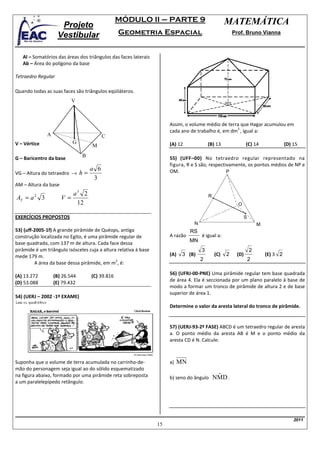 MÓDULO II – PARTE 9                               MATEMÁTICA
                     Projeto
                    Vestibular                    Geometria Espacial                                    Prof. Bruno Vianna



   Al – Somatórios das áreas dos triângulos das faces laterais
   Ab – Área do polígono da base

Tetraedro Regular

Quando todas as suas faces são triângulos eqüiláteros.
                            V



                                                                       Assim, o volume médio de terra que Hagar acumulou em
                                                                                                    3
                                                                       cada ano de trabalho é, em dm , igual a:
               A                           C
V – Vértice                 G                                          (A) 12             (B) 13               (C) 14                (D) 15
                                     M

G – Baricentro da base          B                                      55) (UFF–00) No tetraedro regular representado na
                                                                       figura, R e S são, respectivamente, os pontos médios de NP e
                                     a 6
VG – Altura do tetraedro →      h=                                     OM.                        P
                                      3
AM – Altura da base
                            a3 2                                                              .
AT = a 2 3            V =                                                                 R
                             12                                                                           O

EXERCÍCIOS PROPOSTOS
                                                                                                               .
                                                                                                               S
                                                                                  N                                    M
53) (uff-2005-1f) A grande pirâmide de Quéops, antiga                            RS
construção localizada no Egito, é uma pirâmide regular de              A razão        é igual a:
base quadrada, com 137 m de altura. Cada face dessa                              MN
pirâmide é um triângulo isósceles cuja a altura relativa à base                       3                            2
mede 179 m.                                                            (A)   3 (B)            (C)   2    (D)               (E) 3 2
                                               2                                      2                            2
         A área da base dessa pirâmide, em m , é:

(A) 13.272         (B) 26.544        (C) 39.816                        56) (UFRJ-00-PNE) Uma pirâmide regular tem base quadrada
                                                                       de área 4. Ela é seccionada por um plano paralelo à base de
(D) 53.088         (E) 79.432
                                                                       modo a formar um tronco de pirâmide de altura 2 e de base
                                                                       superior de área 1.
54) (UERJ – 2002 -1º EXAME)
                                                                       Determine o valor da aresta lateral do tronco de pirâmide.


                                                                       57) (UERJ-93-2ª FASE) ABCD é um tetraedro regular de aresta
                                                                       a. O ponto médio da aresta AB é M e o ponto médio da
                                                                       aresta CD é N. Calcule:



Suponha que o volume de terra acumulada no carrinho-de-                a)   MN
mão do personagem seja igual ao do sólido esquematizado
na figura abaixo, formado por uma pirâmide reta sobreposta             b) seno do ângulo       $
                                                                                              NMD .
a um paralelepípedo retângulo.




                                                                                                                                         2011
                                                                  15
 