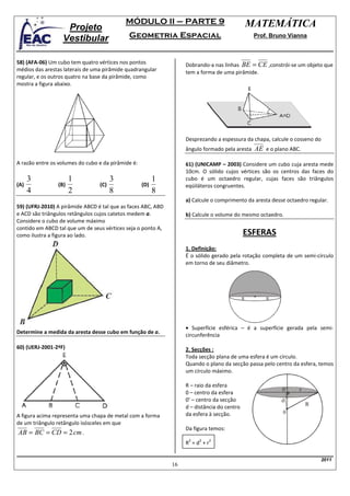 MÓDULO II – PARTE 9                                  MATEMÁTICA
                   Projeto
                  Vestibular                 Geometria Espacial                                   Prof. Bruno Vianna



58) (AFA-06) Um cubo tem quatro vértices nos pontos                Dobrando-a nas linhas BE = CE ,constrói-se um objeto que
médios das arestas laterais de uma pirâmide quadrangular           tem a forma de uma pirâmide.
regular, e os outros quatro na base da pirâmide, como
mostra a figura abaixo.




                                                                   Desprezando a espessura da chapa, calcule o cosseno do
                                                                   ângulo formado pela aresta     AE e o plano ABC.
A razão entre os volumes do cubo e da pirâmide é:                  61) (UNICAMP – 2003) Considere um cubo cuja aresta mede
                                                                   10cm. O sólido cujos vértices são os centros das faces do
      3               1                3                  1        cubo é um octaedro regular, cujas faces são triângulos
(A)             (B)              (C)                (D)            eqüiláteros congruentes.
      4               2                8                  8
                                                                   a) Calcule o comprimento da aresta desse octaedro regular.
59) (UFRJ-2010) A pirâmide ABCD é tal que as faces ABC, ABD
e ACD são triângulos retângulos cujos catetos medem a.             b) Calcule o volume do mesmo octaedro.
Considere o cubo de volume máximo
contido em ABCD tal que um de seus vértices seja o ponto A,
como ilustra a figura ao lado.                                                               ESFERAS
                                                                   1. Definição:
                                                                   É o sólido gerado pela rotação completa de um semi-círculo
                                                                   em torno de seu diâmetro.




                                                                                             R        R




                                                                   • Superfície esférica – é a superfície gerada pela semi-
Determine a medida da aresta desse cubo em função de a.
                                                                   circunferência

60) (UERJ-2001-2ªF)                                                2. Secções :
                                                                   Toda secção plana de uma esfera é um círculo.
                                                                   Quando o plano da secção passa pelo centro da esfera, temos
                                                                   um círculo máximo.

                                                                   R – raio da esfera
                                                                                                            0’    r
                                                                   0 – centro da esfera
                                                                   0’ – centro da secção                   d
                                                                                                                      R
                                                                   d – distância do centro
                                                                   da esfera à secção.                      0
A figura acima representa uma chapa de metal com a forma
de um triângulo retângulo isósceles em que
                                                                   Da figura temos:
AB = BC = CD = 2 cm .
                                                                    2   2    2
                                                                   R =d +r

                                                                                                                            2011
                                                              16
 