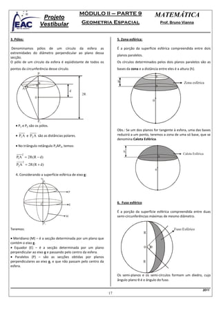 MÓDULO II – PARTE 9                                 MATEMÁTICA
                      Projeto
                     Vestibular                Geometria Espacial                                     Prof. Bruno Vianna



3. Pólos:                                                         5. Zona esférica:

 Denominamos pólos de um círculo da esfera as                     É a porção da superfície esférica compreendida entre dois
extremidades do diâmetro perpendicular ao plano dessa
                                                                  planos paralelos.
secção.
O pólo de um círculo da esfera é eqüidistante de todos os         Os círculos determinados pelos dois planos paralelos são as
pontos da circunferência desse círculo.                           bases da zona e a distância entre eles é a altura (h).
                    P1

                                                                  h                                                Zona esférica
        A
                                          d
                                               2R
                0
                                                                                              0




                    P2
   • P1 e P2 são os pólos.
                                                                  Obs.: Se um dos planos for tangente à esfera, uma das bases
   • P1 A e P2 A são as distâncias polares.                       reduzirá a um ponto, teremos a zona de uma só base, que se
                                                                  denomina Calota Esférica.
   • No triângulo retângulo P1AP2, temos:
                                                                      h
       2                                                                                                          Calota Esférica
    P1A = 2R (R − d)
        2
    P2 A = 2R (R + d)
                                                                                                  0
   4. Considerando a superfície esférica de eixo e:
                         e
                             P1


                                        P



                         0                                        6. Fuso esférico
                                        E

                                                                  É a porção da superfície esférica compreendida entre duas
                                    M                             semi-circunferências máximas de mesmo diâmetro.
                             P2

Teremos:                                                                                                     Fuso Esférico
                                                                                      R
• Meridiano (M) – é a secção determinada por um plano que
contém o eixo e.
• Equador (E) – é a secção determinada por um plano                                   0   θ
perpendicular ao eixo e e passando pelo centro da esfera.
• Paralelos (P) – são as secções obtidas por planos
perpendiculares ao eixo e, e que não passam pelo centro da                            R
esfera.

                                                                  Os semi-planos e os semi-círculos formam um diedro, cujo
                                                                  ângulo plano θ é o ângulo do fuso.

                                                                                                                                2011
                                                             17
 