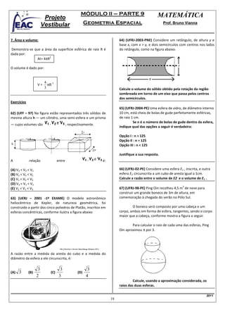 MÓDULO II – PARTE 9                            MATEMÁTICA
                         Projeto
                        Vestibular                      Geometria Espacial                             Prof. Bruno Vianna



7. Área e volume:                                                         64) (UFRJ-2003-PNE) Considere um retângulo, de altura y e
                                                                          base x, com x > y, e dois semicírculos com centros nos lados
Demonstra-se que a área da superfície esférica de raio R é                do retângulo, como na figura abaixo.
dada por:
                      2
               At= 4πR

O volume é dado por:


                         4
                   V=      πR 3
                         3                                                Calcule o volume do sólido obtido pela rotação da região
                                                                          sombreada em torno de um eixo que passa pelos centros
                                                                          dos semicírculos.
Exercícios
                                                                          65) (UFRJ-2004-PE) Uma esfera de vidro, de diâmetro interno
62) (UFF – 97) Na figura estão representados três sólidos de              10 cm, está cheia de bolas de gude perfeitamente esféricas,
mesma altura h — um cilindro, uma semi-esfera e um prisma                 de raio 1 cm.
                                                                                   Se n é o número de bolas de gude dentro da esfera,
— cujos volumes são                        , respectivamente.
                                                                          indique qual das opções a seguir é verdadeira:

                                                                          Opção I : n > 125
                                                                          Opção II : n = 125
                                                                          Opção III : n < 125

                                                                          Justifique a sua resposta.
A            relação               entre                        é:

(A) V3 < V2 < V1                                                          66) (UFRJ-02-PE) Considere uma esfera E1 , inscrita, e outra
(B) V2 < V3 < V1                                                          esfera E2 circunscrita a um cubo de aresta igual a 1cm.
(C) V1 < V2 < V3                                                          Calcule a razão entre o volume de E2 e o volume de E1 .
(D) V3 < V1 < V2
                                                                                                                   3
(E) V2 < V1 < V3                                                          67) (UFRJ-98-PE) Ping Oin recolheu 4,5 m de neve para
                                                                          construir um grande boneco de 3m de altura, em
63) (UERJ – 2001 -1º EXAME) O modelo astronômico                          comemoração à chegada do verão no Pólo Sul.
heliocêntrico de Kepler, de natureza geométrica, foi
construido a partir dos cinco poliedros de Platão, inscritos em                   O boneco será composto por uma cabeça e um
esferas concêntricas, conforme ilustra a figura abaixo                    corpo, ambos em forma de esfera, tangentes, sendo o corpo
                                                                          maior que a cabeça, conforme mostra a figura a seguir.

                                                                                  Para calcular o raio de cada uma das esferas, Ping
                                                                          Oin aproximou π por 3.




A razão entre a medida da aresta do cubo e a medida do
diâmetro da esfera a ele circunscrita, é:

                    3                3                   3
(A)   3      (B)             (C)                  (D)
                   2                3                   4
                                                                                   Calcule, usando a aproximação considerada, os
                                                                          raios das duas esferas.

                                                                                                                                   2011
                                                                     18
 