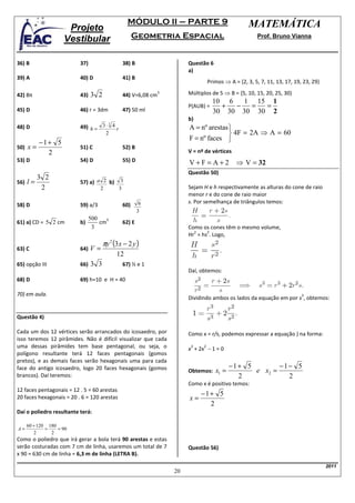 MÓDULO II – PARTE 9                               MATEMÁTICA
                      Projeto
                     Vestibular                      Geometria Espacial                                Prof. Bruno Vianna



36) B                     37)                  38) B                    Questão 6
                                                                        a)
39) A                     40) D                41) B
                                                                                  Primos ⇒ A = {2, 3, 5, 7, 11, 13, 17, 19, 23, 29}

42) 8π                    43)   3 2            44) V=6,08 cm
                                                               3        Múltiplos de 5 ⇒ B = {5, 10, 15, 20, 25, 30}
                                                                                    10 6   1 15 1
                                                                        P(AUB) =      +  −  =  =
45) D                     46) r = 3dm          47) 50 ml                            30 30 30 30 2
                                                                        b)
                          49) h = 3 ⋅ 4 r                               A = nº arestas 
                                     3
48) D
                                        2                                               4F = 2A ⇒ A = 60
                                                                        F = nº faces 
           −1+ 5
50)   x=                  51) C                52) B
             2                                                          V = nº de vértices
53) D                     54) D                55) D                    V+F=A+2               ⇒ V = 32
                                                                        Questão 50)
        3 2
56) l =                   57) a) a 2 b)       3
         2                          2        3                          Sejam H e h respectivamente as alturas do cone de raio
                                                                        menor r e do cone de raio maior
                                                        6               s. Por semelhança de triângulos temos:
58) D                     59) a/3              60)
                                                       3
                                500   3
61) a) CD = 5 2 cm        b)        cm         62) E
                                 3                                      Como os cones têm o mesmo volume,
                                                                          2    2
                                                                        Hr = hs . Logo,
                                      πy 2 (3 x − 2 y )
63) C                     64)   V=
                                            12
65) opção III             66)   3 3            67) ½ e 1
                                                                        Daí, obtemos:
68) D                     69) h=10 e H = 40

70) em aula.                                                                                                               3
                                                                        Dividindo ambos os lados da equação em por s , obtemos:


Questão 4)

Cada um dos 12 vértices serão arrancados do icosaedro, por              Como x = r/s, podemos expressar a equação ) na forma:
isso teremos 12 pirâmides. Não é difícil visualizar que cada
uma dessas pirâmides tem base pentagonal, ou seja, o                    x + 2x − 1 = 0
                                                                         3    2
polígono resultante terá 12 faces pentagonais (gomos
pretos), e as demais faces serão hexagonais uma para cada
                                                                                            −1+ 5        −1− 5
face do antigo icosaedro, logo 20 faces hexagonais (gomos               Obtemos:     x1 =         e x2 =
brancos). Daí teremos:                                                                        2            2
                                                                        Como x é positivo temos:
12 faces pentagonais = 12 . 5 = 60 arestas
                                                                             −1+ 5
20 faces hexagonais = 20 . 6 = 120 arestas                              x=
                                                                               2
Daí o poliedro resultante terá:

      60 + 120 180
A=            =    = 90
         2      2
Como o poliedro que irá gerar a bola terá 90 arestas e estas
serão costuradas com 7 cm de linha, usaremos um total de 7              Questão 56)
x 90 = 630 cm de linha = 6,3 m de linha (LETRA B).

                                                                                                                                      2011
                                                                   20
 