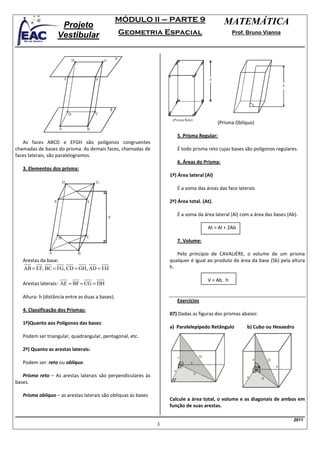 MÓDULO II – PARTE 9                             MATEMÁTICA
                        Projeto
                       Vestibular                              Geometria Espacial                                Prof. Bruno Vianna



                                                           α
                                   H               G



                           E                   F                                                    h
                                                                                                                                          h




                                                       β
                               D               C
                                                                            (Prisma Reto)
                                                                                                        (Prisma Oblíquo)
                       A                   B
                                                                                 5. Prisma Regular:
   As faces ABCD e EFGH são polígonos congruentes
chamadas de bases do prisma. As demais faces, chamadas de                        É todo prisma reto cujas bases são polígonos regulares.
faces laterais, são paralelogramos.
                                                                                 6. Áreas do Prisma:
   3. Elementos dos prisma:
                                                                           1º) Área lateral (Al)
                           H                   G
                                                                                 É a soma das áreas das face laterais

                   E                       F                               2º) Área total. (At).

                                                       h
                                                                                 É a soma da área lateral (Al) com a área das bases (Ab).

                                                                                                    At = Al + 2Ab
                       D                   C
                                                                                 7. Volume:

               A                       B                                      Pelo princípio de CAVALIÉRE, o volume de um prisma
   Arestas da base:                                                        qualquer é igual ao produto da área da base (Sb) pela altura
   AB = EF, BC = FG, CD = GH, AD = EH                                      h.

                                                                                                    V = Ab . h
   Arestas laterais: AE = BF = CG = DH

   Altura: h (distância entre as duas a bases).
                                                                                 Exercícios
   4. Classificação dos Prismas:
                                                                           07) Dadas as figuras dos prismas abaixo:
   1º)Quanto aos Polígonos das bases:
                                                                           a) Paralelepípedo Retângulo                b) Cubo ou Hexaedro
   Podem ser triangular, quadrangular, pentagonal, etc.

   2º) Quanto as arestas laterais:
                                                                                 c              D
                                                                                                                          a       D
   Podem ser: reto ou oblíquo.                                                         b
                                                                                                                                      a
                                                                             a
                                                                                            d
   Prisma reto – As arestas laterais são perpendiculares às                                                           a       d
bases.

   Prisma oblíquo – as arestas laterais são oblíquas às bases
                                                                           Calcule a área total, o volume e as diagonais de ambos em
                                                                           função de suas arestas.

                                                                                                                                              2011
                                                                       3
 