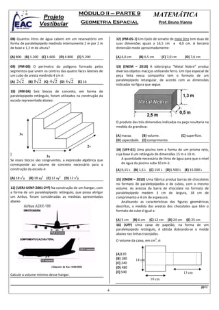 MÓDULO II – PARTE 9                       MATEMÁTICA
                     Projeto
                    Vestibular                             Geometria Espacial                              Prof. Bruno Vianna



08) Quantos litros de água cabem em um reservatório em                     12) (PM-05-1) Um tijolo de sorvete de meio litro tem duas de
forma de paralelepípedo medindo internamente 2 m por 2 m                   suas dimensões iguais a 16,5 cm e 4,0 cm. A terceira
de base e 1,2 m de altura?                                                 dimensão mede aproximadamente:

(A) 800 (B) 1.200 (C) 1.600          (D) 4.800           (E) 5.200         (A) 6,0 cm     (B) 6,5 cm        (C) 7,0 cm     (D) 7,6 cm

09) (PM-00) O perímetro do polígono formado pelos                          13) (ENEM – 2010) A siderúrgica “Metal Nobre” produz
segmentos que unem os centros das quatro faces laterais de                 diversos objetos maciços utilizando ferro. Um tipo especial de
um cubo de aresta medindo 4 cm é:                                          peça feita nessa companhia tem o formato de um
(A)   2 2 (B) 8 2 (C) 4 2 (D) 6 2                        (E) 16            paralelepípedo retangular, de acordo com as dimensões
                                                                           indicadas na figura que segue.
10) (PM-04) Seis blocos de concreto, em forma de
paralelepípedo retângulo, foram utilizados na construção da
escada representada abaixo:




                                                                           O produto das três dimensões indicadas na peça resultaria na
                                                                           medida da grandeza:

       3y                                                                  (A) massa.      (B) volume.                   (C) superfície.
                                                                           (D) capacidade. (E) comprimento.
                                                                  2y
                                                                           14) (UFF-01) Uma piscina tem a forma de um prisma reto,
]                                                                          cuja base é um retângulo de dimensões 15 m e 10 m.
                        3x
Se esses blocos são congruentes, a expressão algébrica que                    A quantidade necessária de litros de água para que o nível
corresponde ao volume de concreto necessário para a                           de água da piscina suba 10 cm é:
construção da escada é:                                                    (A) 0,15 L (B) 1,5 L (C) 150 L (D)1.500 L       (E) 15.000 L
        2                2               2           2
(A) 18 x y   (B) 18 xy       (C) 12 xy       (D) 12 x y                    15) (ENEM – 2010) Uma fábrica produz barras de chocolates
                                                                           no formato de paralelepípedos e de cubos, com o mesmo
11) (UERJ-UENF-2001-2ªF) Na construção de um hangar, com                   volume. As arestas da barra de chocolate no formato de
a forma de um paralelepípedo retângulo, que possa abrigar                  paralelepípedo medem 3 cm de largura, 18 cm de
um Airbus, foram consideradas as medidas apresentadas                      comprimento e 4 cm de espessura.
abaixo.                                                                       Analisando as características das figuras geométricas
                                                                           descritas, a medida das arestas dos chocolates que têm o
                                                                           formato de cubo é igual a:

                                                                           (A) 5 cm (B) 6 cm (C) 12 cm (D) 24 cm (E) 25 cm
                                                                           16) (UFF) Uma caixa de papelão, na forma de um
                                                                           paralelepípedo retângulo, é obtida dobrando-se o molde
                                                                           abaixo nas linhas tracejadas.
                                                                                                       3
                                                                           O volume da caixa, em cm , é:


                                                                           (A)120
                                                                           (B) 180      14 cm
                                                                           (C) 240
                                                                           (D) 480
                                                                           (E) 540                                        13 cm
Calcule o volume mínimo desse hangar.
                                                                                                  10 cm

                                                                                                                                        2011
                                                                       4
 