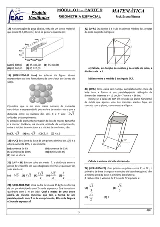 MÓDULO II – PARTE 9                      MATEMÁTICA
                         Projeto
                        Vestibular                               Geometria Espacial                            Prof. Bruno Vianna



17) Na fabricação da peça abaixo, feita de um único material                   22) (UFRJ) Os pontos J e I são os pontos médios das arestas
                      3
que custa R$ 5,00 o cm , deve-se gastar a quantia de:                          do cubo sugerido na figura:


                                                                                                           θ

                                                                                                                               J




(A) R$ 400,00       (B) R$ 380,00             (C) R$ 360,00                                                 I
(D) R$ 340,00       (E) R$ 320,00                                                  a) Calcule, em função da medida a da aresta do cubo, a
                                                                               distância de I e J.
18) (UERJ-2004-1ª fase) As esferas da figura abaixo
representam os íons formadores de um cristal de cloreto de                           b) Determine a medida θ do ângulo IKJ .
                                                                                                                        ˆ
sódio.

                                                                               23) (UFRJ) Uma caixa sem tampa, completamente cheia de
                                                                               leite tem a forma e um paralelepípedo retângulo de
                                                                               dimensões internas a = 10 cm, b = 7 cm e c = 16 cm.
                                                                                   Inclina-se a caixa de 60º em relação ao plano horizontal
                                                                               de modo que apenas uma das menores arestas fique em
Considere que o íon com maior número de camadas                                contato com o plano, como mostra a figura:
eletrônicas é representado pela esfera de maior raio e que a
distância entre os núcleos dos íons X e Y vale 10 3
unidades de comprimento.
O símbolo do elemento formador do íon de menor tamanho
e a menor distância, na mesma unidade de comprimento,
entre o núcleo de um cátion e o núcleo de um ânion, são:

(A)Cℓ,    3     (B) Na,     3     (C) Cℓ, 5          (D) Na, 5                                                  c

19) (PUC) Se a área da base de um prisma diminui de 10% e a                                                              60º
altura aumenta 20%, o seu volume:
                                                                                                                    b
(A) aumenta de 8%                              (B) aumenta de 15%                                    a
(C) aumenta de 108%                            (D) diminui de 8%
(E) não se altera.

20) (UFF – 98) Em um cubo de aresta l , a distância entre o                          Calcule o volume do leite derramado.
ponto de encontro de suas diagonais internas e qualquer de
suas arestas é:                                                                24) (UERJ-2004-2F) Dois prismas regulares retos P1 e P2 , o
                                                                               primeiro de base triangular e o outro de base hexagonal, têm
                                  l       3          l       2         l       a mesma área da base e a mesma área lateral.
(A)   l   3   (B)   l   2   (C)                (D)               (E)
                                      2                  2             2       A razão entre o volume de P1 e o de P2 equivale a:

21) (UFRJ-2003-PNE) Uma pedra de massa 25 kg tem a forma                            2                                6
de um paralelepípedo com 2 cm de espessura. Sua base é um                      (A)                        (B)
quadrado com 1 m de lado. Qual a massa de uma outra                                3                                3
pedra, do mesmo material, que tem a forma de um                                     3
paralelepípedo com 2 m de comprimento, 80 cm de largura                        (C)                (D) 1
                                                                                   2
e 3 cm de espessura?


                                                                                                                                     2011
                                                                           5
 