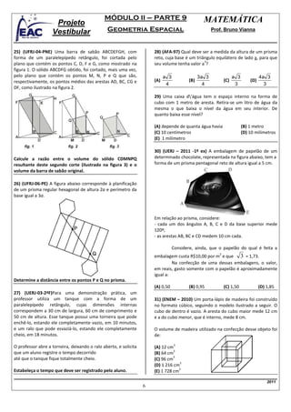 MÓDULO II – PARTE 9                                 MATEMÁTICA
                    Projeto
                   Vestibular                  Geometria Espacial                                      Prof. Bruno Vianna



25) (UFRJ-04-PNE) Uma barra de sabão ABCDEFGH, com                    28) (AFA-97) Qual deve ser a medida da altura de um prisma
forma de um paralelepípedo retângulo, foi cortada pelo                reto, cuja base é um triângulo equilátero de lado a, para que
                                                                                               3
plano que contém os pontos C, D, F e G, como mostrado na              seu volume tenha valor a ?
figura 1. O sólido ABCDFG obtido, foi cortado, mais uma vez,
pelo plano que contém os pontos M, N, P e Q que são,                        a 3                 3a 3                a 3             4a 3
respectivamente, os pontos médios das arestas AD, BC, CG e            (A)                 (B)                 (C)             (D)
                                                                             4                    4                  3                3
DF, como ilustrado na figura 2.
                                                                      29) Uma caixa d'água tem o espaço interno na forma de
                                                                      cubo com 1 metro de aresta. Retira-se um litro de água da
                                                                      mesma o que baixa o nível da água em seu interior. De
                                                                      quanto baixa esse nível?

                                                                      (A) depende de quanta água havia                    (B) 1 metro
                                                                      (C) 10 centímetros                                  (D) 10 milímetros
                                                                      (E) 1 milímetro

                                                                      30) (UERJ – 2011 -1º ex) A embalagem de papelão de um
Calcule a razão entre o volume do sólido CDMNPQ                       determinado chocolate, representada na figura abaixo, tem a
resultante deste segundo corte (ilustrado na figura 3) e o            forma de um prisma pentagonal reto de altura igual a 5 cm.
volume da barra de sabão original.

26) (UFRJ-06-PE) A figura abaixo corresponde à planificação
de um prisma regular hexagonal de altura 2a e perímetro da
base igual a 3a.



                                                                      Em relação ao prisma, considere:
                                                                      - cada um dos ângulos A, B, C e D da base superior mede
                                                                      120º;
                                                                      - as arestas AB, BC e CD medem 10 cm cada.

                                                                                  Considere, ainda, que o papelão do qual é feita a
                                                                                                          2
                                                                      embalagem custa R$10,00 por m e que 3 = 1,73.
                                                                               Na confecção de uma dessas embalagens, o valor,
                                                                      em reais, gasto somente com o papelão é aproximadamente
                                                                      igual a:
Determine a distância entre os pontos P e Q no prisma.
                                                                      (A) 0,50            (B) 0,95            (C) 1,50              (D) 1,85
27) (UERJ-03-2ªF)Para uma demonstração prática, um
professor utiliza um tanque com a forma de um                         31) (ENEM – 2010) Um porta-lápis de madeira foi construído
paralelepípedo retângulo, cujas dimensões internas                    no formato cúbico, seguindo o modelo ilustrado a seguir. O
correspondem a 30 cm de largura, 60 cm de comprimento e               cubo de dentro é vazio. A aresta do cubo maior mede 12 cm
50 cm de altura. Esse tanque possui uma torneira que pode             e a do cubo menor, que é interno, mede 8 cm.
enchê-lo, estando ele completamente vazio, em 10 minutos,
e um ralo que pode esvaziá-lo, estando ele completamente              O volume de madeira utilizado na confecção desse objeto foi
cheio, em 18 minutos.                                                 de:
                                                                                  3
O professor abre a torneira, deixando o ralo aberto, e solicita       (A) 12 cm
                                                                                3
que um aluno registre o tempo decorrido                               (B) 64 cm
                                                                                3
até que o tanque fique totalmente cheio.                              (C) 96 cm
                                                                                   3
                                                                      (D) 1 216 cm
                                                                                  3
Estabeleça o tempo que deve ser registrado pelo aluno.                (E) 1 728 cm

                                                                                                                                        2011
                                                                  6
 