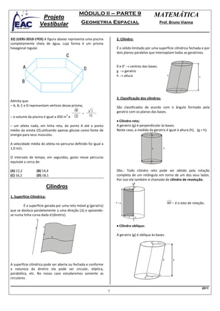 MÓDULO II – PARTE 9                                    MATEMÁTICA
                       Projeto
                      Vestibular              Geometria Espacial                                        Prof. Bruno Vianna



32) (UERJ-2010-1ºEX) A figura abaixo representa uma piscina         2. Cilindro:
completamente cheia de água, cuja forma é um prisma
hexagonal regular.                                                  É o sólido limitado por uma superfície cilíndrica fechada e por
                                                                    dois planos paralelos que interceptam todas as geratrizes.

                                                                                                                              0’ r
                                                                    0 e 0’ → centros das bases.
                                                                    g → geratriz
                                                                    h → altura                                g
                                                                                                                                     h




                                                                                                                          r
                                                                                                                      0

                                                                    3. Classificação dos cilindros:
Admita que:
– A, B, C e D representam vértices desse prisma;                    São classificados de acordo com o ângulo formado pela
                                                                    geratriz com os planos das bases.
                                     3
– o volume da piscina é igual a 450 m e
                                                                    • Cilindro reto;
– um atleta nada, em linha reta, do ponto A até o ponto             A geratriz (g) é perpendicular às bases.
médio da aresta CD,utilizando apenas glicose como fonte de          Neste caso, a medida da geratriz é igual à altura (h), (g = h).
                                                                                            0’
energia para seus músculos.

A velocidade média do atleta no percurso definido foi igual a
1,0 m/s.                                                                                        h         g



O intervalo de tempo, em segundos, gasto nesse percurso
equivale a cerca de:                                                                        0


(A) 12,2          (B) 14,4                                          Obs.: Todo cilindro reto pode ser obtido pela rotação
(C) 16,2          (D) 18,1                                          completa de um retângulo em torno de um dos seus lados.
                                                                    Por isso ele também é chamado de cilindro de revolução.

                            Cilindros                                       r      0’


1. Superfície Cilíndrica:
                                                                    h=g                                       00' − é o eixo de rotação.
        É a superfície gerada por uma reta móvel g (geratriz)
que se desloca paralelamente a uma direção (∆) e apoiando-
se numa linha curva dada d (diretriz).                                      r      0
                  ∆

                       g                                            • Cilindro oblíquo:

                              d
                                                                    A geratriz (g) é oblíqua às bases.

                                                                                            0’      r




                                                                                                         g        h
A superfície cilíndrica pode ser aberta ou fechada e conforme
a natureza da diretriz ela pode ser circular, elíptica,
parabólica, etc. No nosso caso estudaremos somente as
circulares.                                                                             0   r


                                                                                                                                         2011
                                                                7
 