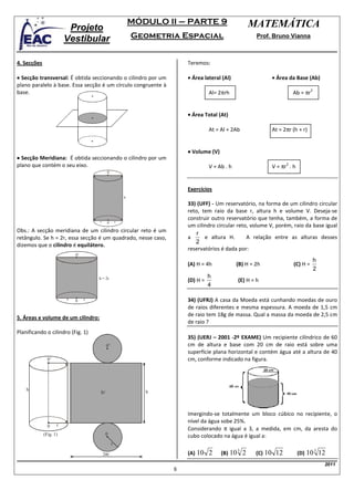 MÓDULO II – PARTE 9                         MATEMÁTICA
                         Projeto
                        Vestibular                          Geometria Espacial                           Prof. Bruno Vianna



4. Secções                                                              Teremos:

• Secção transversal: É obtida seccionando o cilindro por um            • Área lateral (Al)                       • Área da Base (Ab)
plano paralelo à base. Essa secção é um círculo congruente à
                                                                                                                            Ab = πr
                                                                                                                                      2
base.                                                                             Al= 2πrh


                                                                        • Área Total (At)

                                                                                  At = Al + 2Ab                   At = 2πr (h + r)


                                                                        • Volume (V)
• Secção Meridiana: É obtida seccionando o cilindro por um
                                                                                                                  V = πr . h
plano que contém o seu eixo.                                                                                            2
                                                                                  V = Ab . h
                                           0’



                                                                        Exercícios
                                                        h
                                                                        33) (UFF) - Um reservatório, na forma de um cilindro circular
                                                                        reto, tem raio da base r, altura h e volume V. Deseja-se
                                     r
                                                                        construir outro reservatório que tenha, também, a forma de
                                           0        r
                                                                        um cilindro circular reto, volume V, porém, raio da base igual
Obs.: A secção meridiana de um cilindro circular reto é um                  r
retângulo. Se h = 2r, essa secção é um quadrado, nesse caso,            a      e altura H.       A relação entre as alturas desses
                                                                           2
dizemos que o cilindro é equilátero.
                                                                        reservatórios é dada por:
                            0’
                                                                                                                                          h
                                                                        (A) H = 4h             (B) H = 2h                   (C) H =
                                                                                                                                          2
                                     h = 2r                                       h
                                                                        (D) H =                 (E) H = h
                                                                                  4

                        r   0    r                                      34) (UFRJ) A casa da Moeda está cunhando moedas de ouro
                                                                        de raios diferentes e mesma espessura. A moeda de 1,5 cm
                                                                        de raio tem 18g de massa. Qual a massa da moeda de 2,5 cm
5. Áreas e volume de um cilindro:
                                                                        de raio ?
Planificando o cilindro (Fig. 1)
                                                                        35) (UERJ – 2001 -2º EXAME) Um recipiente cilíndrico de 60
                                           0’                           cm de altura e base com 20 cm de raio está sobre uma
                                                                        superfície plana horizontal e contém água até a altura de 40
               0’                                                       cm, conforme indicado na figura.




    h                                                          h
                                      Sl



                                                                        Imergindo-se totalmente um bloco cúbico no recipiente, o
                                                                        nível da água sobe 25%.
               0    r
                                                                        Considerando π igual a 3, a medida, em cm, da aresta do
             (Fig. 1)                     0                             cubo colocado na água é igual a:
                                                r
                                                                                                3                                         3
                                         2πr                            (A) 10    2    (B) 10       2    (C) 10    12          (D) 10         12
                                                                                                                                               2011
                                                                    8
 