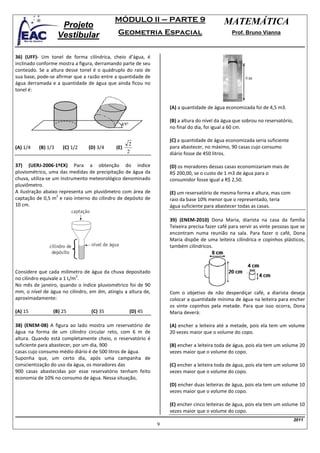 MÓDULO II – PARTE 9                             MATEMÁTICA
                     Projeto
                    Vestibular               Geometria Espacial                                Prof. Bruno Vianna



36) (UFF)- Um tonel de forma cilíndrica, cheio d’água, é
inclinado conforme mostra a figura, derramando parte de seu
conteúdo. Se a altura desse tonel é o quádruplo do raio de
sua base, pode-se afirmar que a razão entre a quantidade de
água derramada e a quantidade de água que ainda ficou no
tonel é:


                                                                   (A) a quantidade de água economizada foi de 4,5 m3.

                                                                   (B) a altura do nível da água que sobrou no reservatório,
                                               45º                 no final do dia, foi igual a 60 cm.

                                                                   (C) a quantidade de água economizada seria suficiente
                                                 2
(A) 1/4   (B) 1/3    (C) 1/2    (D) 3/4     (E)                    para abastecer, no máximo, 90 casas cujo consumo
                                                2                  diário fosse de 450 litros.

37) (UERJ-2006-1ºEX) Para a obtenção do índice                     (D) os moradores dessas casas economizariam mais de
pluviométrico, uma das medidas de precipitação de água da          R$ 200,00, se o custo de 1 m3 de água para o
chuva, utiliza-se um instrumento meteorológico denominado          consumidor fosse igual a R$ 2,50.
pluviômetro.
A ilustração abaixo representa um pluviômetro com área de          (E) um reservatório de mesma forma e altura, mas com
                   2
captação de 0,5 m e raio interno do cilindro de depósito de        raio da base 10% menor que o representado, teria
10 cm.                                                             água suficiente para abastecer todas as casas.

                                                                   39) (ENEM-2010) Dona Maria, diarista na casa da família
                                                                   Teixeira precisa fazer café para servir as vinte pessoas que se
                                                                   encontram numa reunião na sala. Para fazer o café, Dona
                                                                   Maria dispõe de uma leiteira cilíndrica e copinhos plásticos,
                                                                   também cilíndricos.



Considere que cada milímetro de água da chuva depositado
                            2
no cilindro equivale a 1 L/m .
No mês de janeiro, quando o índice pluviométrico foi de 90
mm, o nível de água no cilindro, em dm, atingiu a altura de,       Com o objetivo de não desperdiçar café, a diarista deseja
aproximadamente:                                                   colocar a quantidade mínima de água na leiteira para encher
                                                                   os vinte copinhos pela metade. Para que isso ocorra, Dona
(A) 15          (B) 25           (C) 35              (D) 45        Maria deverá:

38) (ENEM-08) A figura ao lado mostra um reservatório de           (A) encher a leiteira até a metade, pois ela tem um volume
água na forma de um cilindro circular reto, com 6 m de             20 vezes maior que o volume do copo.
altura. Quando está completamente cheio, o reservatório é
suficiente para abastecer, por um dia, 900                         (B) encher a leiteira toda de água, pois ela tem um volume 20
casas cujo consumo médio diário é de 500 litros de água.           vezes maior que o volume do copo.
Suponha que, um certo dia, após uma campanha de
conscientização do uso da água, os moradores das                   (C) encher a leiteira toda de água, pois ela tem um volume 10
900 casas abastecidas por esse reservatório tenham feito           vezes maior que o volume do copo.
economia de 10% no consumo de água. Nessa situação,
                                                                   (D) encher duas leiteiras de água, pois ela tem um volume 10
                                                                   vezes maior que o volume do copo.

                                                                   (E) encher cinco leiteiras de água, pois ela tem um volume 10
                                                                   vezes maior que o volume do copo.
                                                                                                                               2011
                                                               9
 