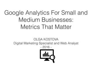 Google Analytics For Small and
Medium Businesses: 
Metrics That Matter 
OLGA KOSTOVA 
Digital Marketing Specialist and Web Analyst
- 2016 -
 