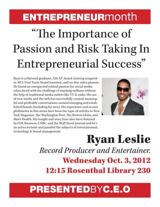 ENTREPRENEURmonth
“The Importance of
Passion and Risk Taking In
Entrepreneurial Success”
Ryan Leslie
Record Producer and Entertainer.
Wednesday Oct. 3, 2012
12:15 Rosenthal Library 230
Ryan is a Harvard graduate, ASCAP Award winning songwrit-
er, BET/Soul Train Award nominee, and on-line video pioneer.
He found an unexpected related passion for social media
when faced with the challenge of reaching millions without
the help of traditional media outlets like TV & radio. His use
of new media and the web has successfully created meaning-
ful and profitable conversations around emerging and estab-
lished brands (including his own). His experience and accom-
plishments in this arena have been the topic of articles in New
York Magazine, The Washington Post, The Boston Globe, and
Men's Health. His insight and story have also been featured
by FOX Business, CNBC, and the Wall Street Journal and he's
an active lecturer and panelist the subjects of entertainment,
technology & brand management.
PRESENTEDBYC.E.O
 