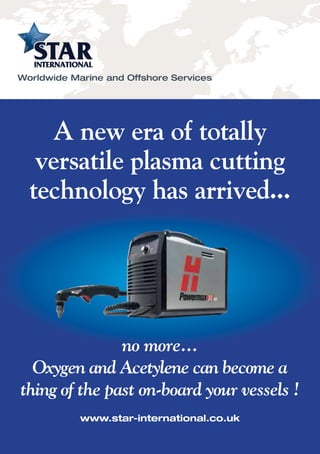 A new era of totally
versatile plasma cutting
technology has arrived...
Worldwide Marine and Offshore Services
no more...
Oxygen and Acetylene can become a
thing of the past on-board your vessels !
www.star-international.co.uk
 