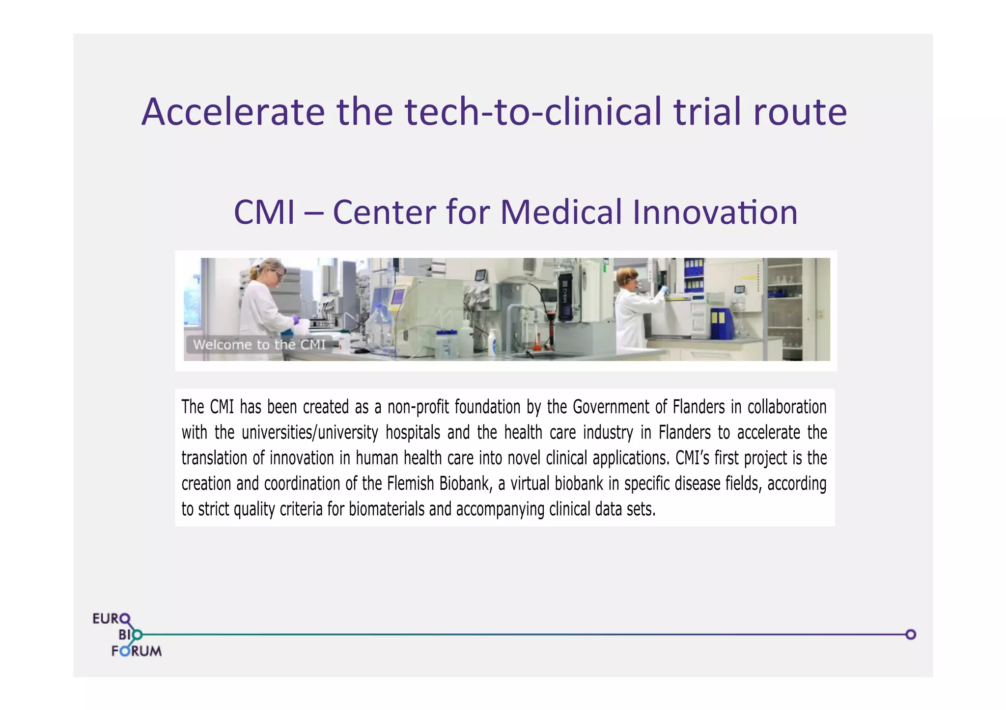 Accelerate	
  the	
  tech-­‐to-­‐clinical	
  trial	
  route	
  
23/05/13 14:50Center for Medical Innovation
The CMI has been created as a non-profit foundation by the Government of Flanders in collaboration
with the universities/university hospitals and the health care industry in Flanders to accelerate the
translation of innovation in human health care into novel clinical applications. CMI’s first project is the
creation and coordination of the Flemish Biobank, a virtual biobank in specific disease fields, according
to strict quality criteria for biomaterials and accompanying clinical data sets.
The CMI activities contribute in a major way to:
Accelerated access to know-how as well as health care products and strategies for the end-user:
patient and physician.
Better understanding of diseases, their evolution, their treatment and their prevention.
The creation of technology platforms that allow for the genesis of new companies with focus on
health care and med-tech.
Smooth transition from academic know-how and understanding to innovation into the R&D
process that turns ideas into applications and products.
Get to know the CMI !
CMI is a member of
Welcome News History Management Contact Members Only
The CMI has been created as a non-profit foundation by the Government of Flanders in collaboration
with the universities/university hospitals and the health care industry in Flanders to accelerate the
translation of innovation in human health care into novel clinical applications. CMI’s first project is the
creation and coordination of the Flemish Biobank, a virtual biobank in specific disease fields, according
to strict quality criteria for biomaterials and accompanying clinical data sets.
The CMI activities contribute in a major way to:
Accelerated access to know-how as well as health care products and strategies for the end-user:
patient and physician.
Better understanding of diseases, their evolution, their treatment and their prevention.
The creation of technology platforms that allow for the genesis of new companies with focus on
Welcome News History Management Contact Members Only
CMI	
  –	
  Center	
  for	
  Medical	
  Innova>on	
  
 