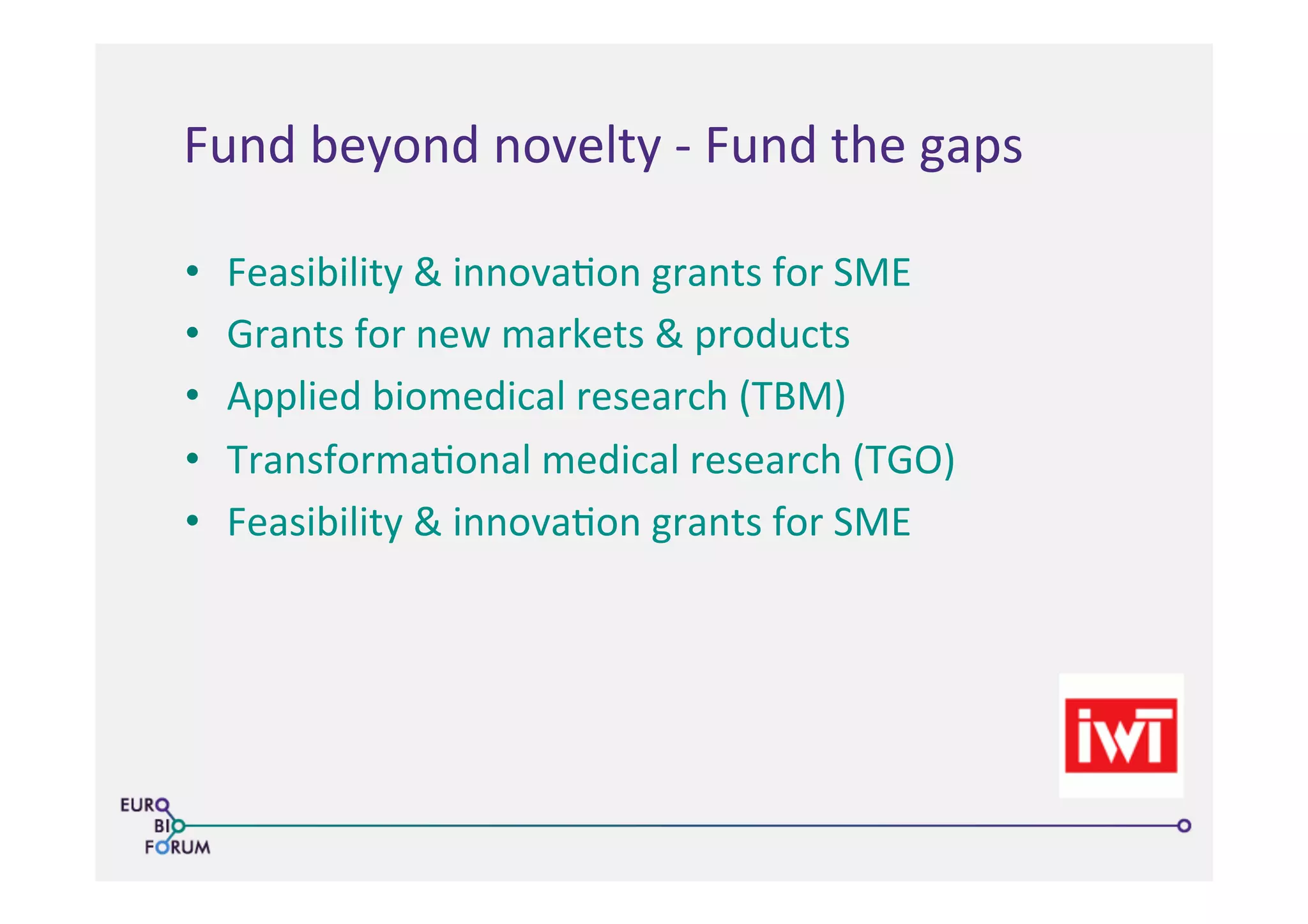 Fund	
  beyond	
  novelty	
  -­‐	
  Fund	
  the	
  gaps	
  
•  Feasibility	
  &	
  innova>on	
  grants	
  for	
  SME	
  
•  Grants	
  for	
  new	
  markets	
  &	
  products	
  
•  Applied	
  biomedical	
  research	
  (TBM)	
  
•  Transforma>onal	
  medical	
  research	
  (TGO)	
  
•  Feasibility	
  &	
  innova>on	
  grants	
  for	
  SME	
  
 