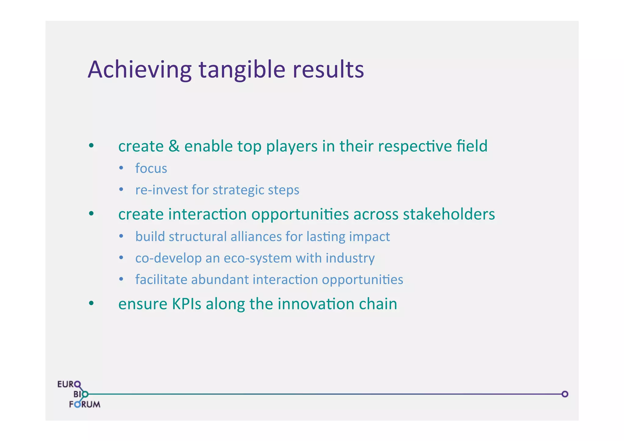 •  create	
  &	
  enable	
  top	
  players	
  in	
  their	
  respec>ve	
  ﬁeld	
  
•  focus	
  
•  re-­‐invest	
  for	
  strategic	
  steps	
  
•  create	
  interac>on	
  opportuni>es	
  across	
  stakeholders	
  
•  build	
  structural	
  alliances	
  for	
  las>ng	
  impact	
  
•  co-­‐develop	
  an	
  eco-­‐system	
  with	
  industry	
  
•  facilitate	
  abundant	
  interac>on	
  opportuni>es	
  
•  ensure	
  KPIs	
  along	
  the	
  innova>on	
  chain	
  
	
  
Achieving	
  tangible	
  results	
  
 