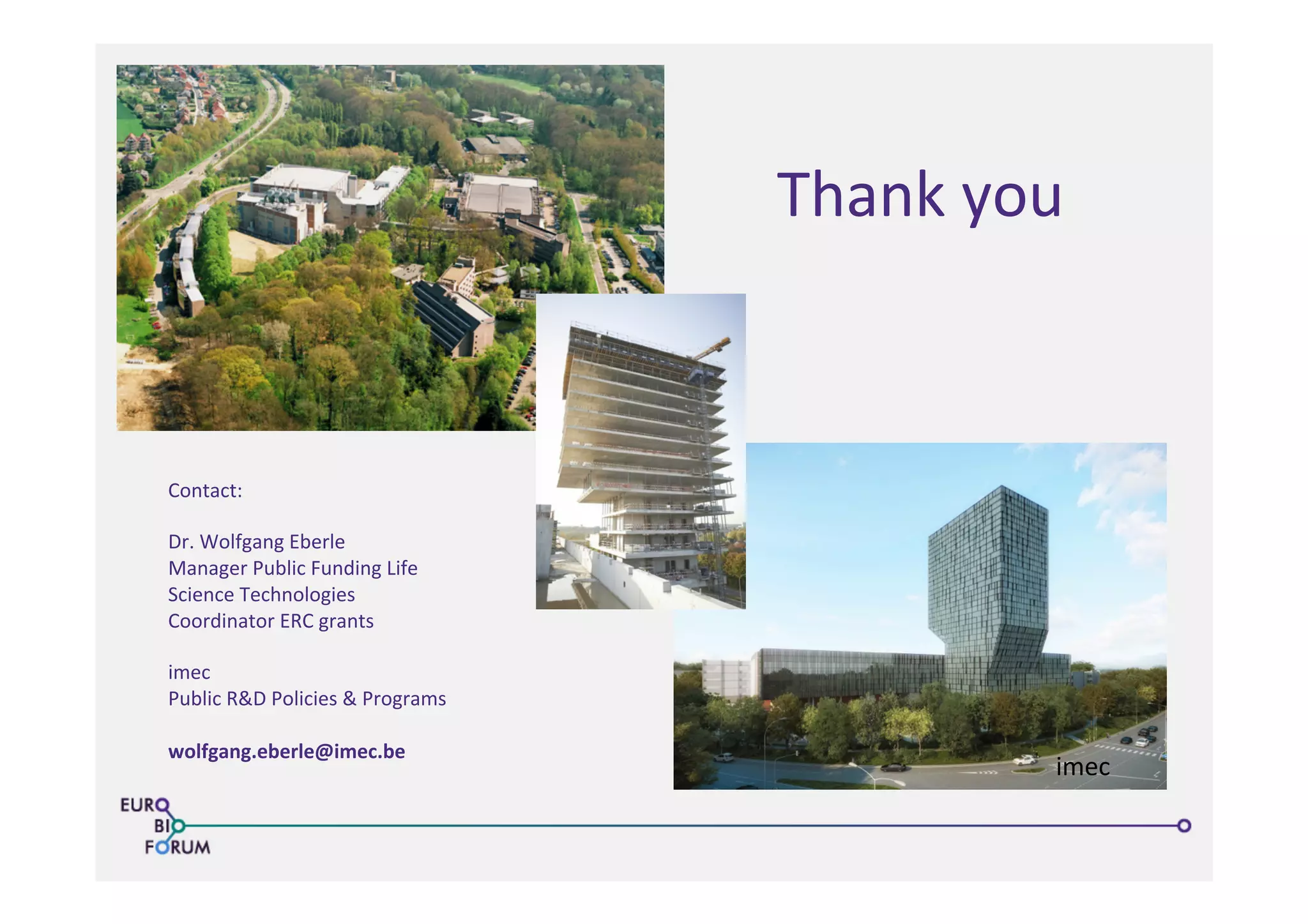 Thank	
  you	
  
imec	
  
Contact:	
  
	
  
Dr.	
  Wolfgang	
  Eberle	
  
Manager	
  Public	
  Funding	
  Life	
  
Science	
  Technologies	
  
Coordinator	
  ERC	
  grants	
  
	
  
imec	
  
Public	
  R&D	
  Policies	
  &	
  Programs	
  
	
  
wolfgang.eberle@imec.be	
  
	
  
	
  
	
  
 
