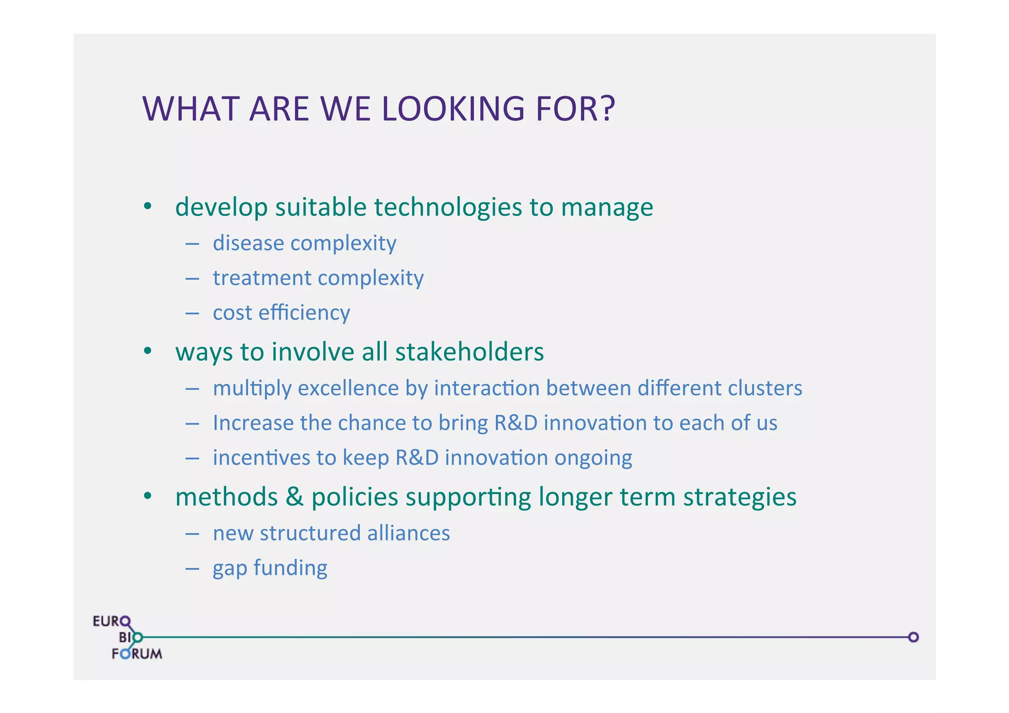 •  develop	
  suitable	
  technologies	
  to	
  manage	
  	
  
–  disease	
  complexity	
  
–  treatment	
  complexity	
  
–  cost	
  eﬃciency	
  
•  ways	
  to	
  involve	
  all	
  stakeholders	
  
–  mul>ply	
  excellence	
  by	
  interac>on	
  between	
  diﬀerent	
  clusters	
  
–  Increase	
  the	
  chance	
  to	
  bring	
  R&D	
  innova>on	
  to	
  each	
  of	
  us	
  
–  incen>ves	
  to	
  keep	
  R&D	
  innova>on	
  ongoing	
  
•  methods	
  &	
  policies	
  suppor>ng	
  longer	
  term	
  strategies	
  
–  new	
  structured	
  alliances	
  
–  gap	
  funding	
  
WHAT	
  ARE	
  WE	
  LOOKING	
  FOR?	
  
 