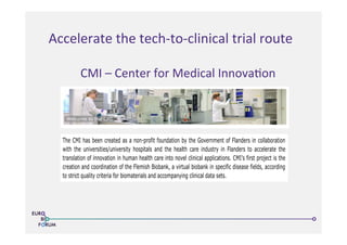 Accelerate	
  the	
  tech-­‐to-­‐clinical	
  trial	
  route	
  
23/05/13 14:50Center for Medical Innovation
The CMI has been created as a non-profit foundation by the Government of Flanders in collaboration
with the universities/university hospitals and the health care industry in Flanders to accelerate the
translation of innovation in human health care into novel clinical applications. CMI’s first project is the
creation and coordination of the Flemish Biobank, a virtual biobank in specific disease fields, according
to strict quality criteria for biomaterials and accompanying clinical data sets.
The CMI activities contribute in a major way to:
Accelerated access to know-how as well as health care products and strategies for the end-user:
patient and physician.
Better understanding of diseases, their evolution, their treatment and their prevention.
The creation of technology platforms that allow for the genesis of new companies with focus on
health care and med-tech.
Smooth transition from academic know-how and understanding to innovation into the R&D
process that turns ideas into applications and products.
Get to know the CMI !
CMI is a member of
Welcome News History Management Contact Members Only
The CMI has been created as a non-profit foundation by the Government of Flanders in collaboration
with the universities/university hospitals and the health care industry in Flanders to accelerate the
translation of innovation in human health care into novel clinical applications. CMI’s first project is the
creation and coordination of the Flemish Biobank, a virtual biobank in specific disease fields, according
to strict quality criteria for biomaterials and accompanying clinical data sets.
The CMI activities contribute in a major way to:
Accelerated access to know-how as well as health care products and strategies for the end-user:
patient and physician.
Better understanding of diseases, their evolution, their treatment and their prevention.
The creation of technology platforms that allow for the genesis of new companies with focus on
Welcome News History Management Contact Members Only
CMI	
  –	
  Center	
  for	
  Medical	
  Innova>on	
  
 