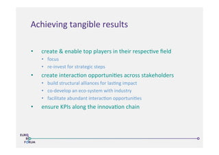 •  create	
  &	
  enable	
  top	
  players	
  in	
  their	
  respec>ve	
  ﬁeld	
  
•  focus	
  
•  re-­‐invest	
  for	
  strategic	
  steps	
  
•  create	
  interac>on	
  opportuni>es	
  across	
  stakeholders	
  
•  build	
  structural	
  alliances	
  for	
  las>ng	
  impact	
  
•  co-­‐develop	
  an	
  eco-­‐system	
  with	
  industry	
  
•  facilitate	
  abundant	
  interac>on	
  opportuni>es	
  
•  ensure	
  KPIs	
  along	
  the	
  innova>on	
  chain	
  
	
  
Achieving	
  tangible	
  results	
  
 