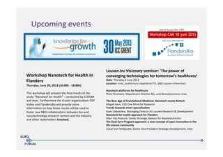 Workshop	
  Nanotech	
  for	
  Health	
  in	
  
Flanders	
  
Thursday,	
  June	
  20,	
  2013	
  (16:00h	
  -­‐	
  18:00h)	
  
	
  
This	
  workshop	
  will	
  present	
  the	
  ﬁnal	
  results	
  of	
  the	
  
study	
  “Nanotech	
  for	
  Health”	
  -­‐	
  conducted	
  by	
  ECOOM	
  
and	
  imec.	
  Furthermore	
  the	
  cluster	
  organiza>ons	
  DSP	
  
Valley	
  and	
  FlandersBio	
  will	
  provide	
  more	
  
informa>on	
  on	
  how	
  these	
  results	
  will	
  be	
  used	
  to	
  
foster	
  new	
  R&D	
  collabora>ons	
  between	
  bio-­‐and	
  
nanotechnology	
  research	
  centers	
  and	
  the	
  industry	
  
and	
  other	
  stakeholders	
  involved.	
  
http://www.cmi-vzw.be/
Accelerated access to know-how as well as health care products and strategies for
patient and physician.
Better understanding of diseases, their evolution, their treatment and their preventio
The creation of technology platforms that allow for the genesis of new companies w
health care and med-tech.
Smooth transition from academic know-how and understanding to innovation in
process that turns ideas into applications and products.
Get to know the CMI !
CMI is a member of
Leuven.Inc	
  Visionary	
  seminar:	
  ‘The	
  power	
  of	
  
converging	
  technologies	
  for	
  tomorrow’s	
  healthcare’	
  
Date:	
  Thursday	
  6	
  June	
  2013	
  
LocaUon:	
  imec,	
  auditorium,	
  Kapeldreef	
  75,	
  3001	
  Leuven	
  (Heverlee)	
  
	
  	
  
Nanotech	
  plaVorms	
  for	
  healthcare	
  
Peter	
  Peumans,	
  Department	
  Director	
  Bio-­‐	
  and	
  Nanoelectronics	
  imec
	
  	
  
The	
  New	
  Age	
  of	
  TranslaUonal	
  Medicine:	
  Nanotech	
  meets	
  Biotech	
  
Magali	
  Haas,	
  CSO	
  One	
  Mind	
  for	
  Research	
   	
  	
  
Trends	
  towards	
  smart	
  specializaUon	
  	
  
Koen	
  Debackere,	
  Managing	
  Director	
  KU	
  Leuven	
  Research	
  &	
  Development	
  
Nanotech	
  for	
  health	
  approach	
  for	
  Flanders	
  
Marc	
  Van	
  Rossum,	
  Senior	
  Strategic	
  Advisor	
  for	
  Nanoelectronics 	
  	
  
The	
  Dual	
  Core	
  Program	
  approach:	
  a	
  new	
  concept	
  of	
  open	
  innovaUon	
  in	
  the	
  
life	
  science	
  community	
  
Johan	
  Van	
  Hellepuke,	
  Senior	
  Vice	
  President	
  Strategic	
  Development,	
  imec	
  
Upcoming	
  events	
  
 