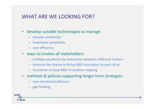 •  develop	
  suitable	
  technologies	
  to	
  manage	
  	
  
–  disease	
  complexity	
  
–  treatment	
  complexity	
  
–  cost	
  eﬃciency	
  
•  ways	
  to	
  involve	
  all	
  stakeholders	
  
–  mul>ply	
  excellence	
  by	
  interac>on	
  between	
  diﬀerent	
  clusters	
  
–  Increase	
  the	
  chance	
  to	
  bring	
  R&D	
  innova>on	
  to	
  each	
  of	
  us	
  
–  incen>ves	
  to	
  keep	
  R&D	
  innova>on	
  ongoing	
  
•  methods	
  &	
  policies	
  suppor>ng	
  longer	
  term	
  strategies	
  
–  new	
  structured	
  alliances	
  
–  gap	
  funding	
  
WHAT	
  ARE	
  WE	
  LOOKING	
  FOR?	
  
 