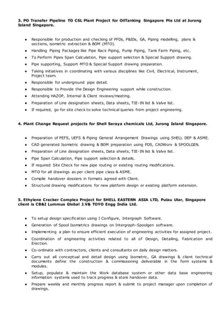 3. PO Transfer Pipeline TO CSL Plant Project for OilTanking Singapore Pte Ltd at Jurong
Island Singapore.
● Responsible for production and checking of PFDs, P&IDs, GA, Piping modelling, plans &
sections, isometric extraction & BOM (MTO).
● Handling Piping Packages like Pipe Rack Piping, Pump Piping, Tank Farm Piping, etc.
● To Perform Pipes Span Calculation, Pipe support selection & Special Support drawing.
● Pipe supporting, Support MTO & Special Support drawing preparation.
● Taking initiatives in coordinating with various disciplines like Civil, Electrical, Instrument,
Project team.
● Responsible for underground pipe detail.
● Responsible to Provide the Design Engineering support while construction.
● Attending HAZOP, Internal & Client reviews/meeting.
● Preparation of Line designation sheets, Data sheets, TIE-IN list & Valve list.
● If required, go for site check to solve technical queries from project engineering.
4. Plant Change Request projects for Shell Seraya chemicals Ltd, Jurong Island Singapore.
● Preparation of PEFS, UEFS & Piping General Arrangement Drawings using SHELL DEP & ASME.
● CAD generated Isometric drawing & BOM preparation using PDS, CADWorx & SPOOLGEN.
● Preparation of Line designation sheets, Data sheets, TIE-IN list & Valve list.
● Pipe Span Calculation, Pipe support selection & details.
● If required Site Check for new pipe routing or existing routing modifications.
● MTO for all drawings as per client pipe class & ASME.
● Compile handover dossiers in formats agreed with Client.
● Structural drawing modifications for new platform design or existing platform extension.
5. Ethylene Cracker Complex Project for SHELL EASTERN ASIA LTD, Pulau Ular, Singapore
client is CB&I Lummus Global J.V& TOYO Engg India Ltd.
● To setup design specification using I Configure, Intergraph Software.
● Generation of Spool Isometrics drawings on Intergraph-Spoolgen software.
● Implementing a plan to ensure efficient execution of engineering activities for assigned project.
● Coordination of engineering activities related to all of Design, Detailing, Fabrication and
Erection.
● Co-ordinate with contractors, clients and consultants on daily design matters.
● Carry out all conceptual and detail design using Isometric, GA drawings & client technical
documents define the construction & commissioning deliverable in the form systems &
modules.
● Setup, populate & maintain the Work database system or other data base engineering
information systems used to track progress & store handover data.
● Prepare weekly and monthly progress report & submit to project manager upon completion of
drawings.
 