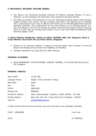 6. MECHANICAL DECOKING MACHINE DESIGN:
● Mun Siong is the mechanical decoking contractor for Reliance Jamnagar Refinery. To use in
refineries, we have designed and fabricated a new mechanical decoking machine.
● We finally succeeded in the fabrication of the new mechanical decoking machine after solving a
number of tasks in due course. This was actually a team effort. This machine can be operated
with a pump pressure up to max of 380 psi and the flow rate of 700-800 gallons/min at specific
operating conditions. This comparatively has the same efficiency of our existing machine. It is
also cost effective. And has the clearest live display monitoring with proper control of decoking
which is in-built. Pigs are recorded and tracked in such a way which limits the likelihood of pigs
becoming lodged or lost.
7. Bukom Refinery Modification Project for SHELL EASTERN ASIA LTD, Singapore; Client is
Foster Wheeler Asia Pacific Pte Ltd, Pulau Bukom, Singapore.
● Working as an assistant engineer in piping & structural design team, involved in structural
design and detailing activity of pipe rack modelling and detailing.
● Isometrics generation by using client GA, P&ID drawings.
TRAINING & COURSES:
● QEHS MANAGEMENT SYSTEM INTERNAL AUDITOR TRAINING, at TUV SUD PSB Learning Pte
Ltd, Singapore.
PERSONAL PROFILE:
Date of Birth : 12-06-1982
Language Known : English, Tamil, Kannada & Telugu
Nationality : Indian
Sex : Male
FIN No : G8013504T
Passport No : M8985627
Permanent Address : 5/86, Muthannappalli, Tirupathur, Vellore-635652. TN, India.
Present Address : Block 518, #16-153, Jurong West St 52, Singapore - 640518.
Email ID : perummail@gmail.com
I hereby declare that the above particulars are true to the best of my knowledge and belief.
PLACE : SINGAPORE Yours truly
DATE: (A. PERUMAL)
 