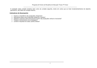 Programa de Ensino da Disciplina de Educação Visual, 9ª Classe
_____________________________________________________________________________
1
A avaliação nesta unidade temática bem como da unidade seguinte, tendo em conta que se trata fundamentalmente de desenho
geométrico, não difere da unidade anterior.
Indicadores de Desempenho
Explica a importância das projecções ortogonais?
Representa pelas suas projecções polígonos e sólidos?
Desenha a terceira vista duma forma à partir das projecções vertical e horizontal?
Projecta criativamente uma embalagem?
Constrói maquetas de casas usando sólidos?
 