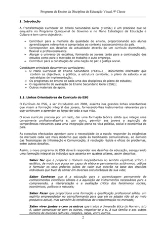 Programa de Ensino da Disciplina de Educação Visual, 9ª Classe
_____________________________________________________________________________
2
1. Introdução
A Transformação Curricular do Ensino Secundário Geral (TCESG) é um processo que se
enquadra no Programa Quinquenal do Governo e no Plano Estratégico da Educação e
Cultura e tem como objectivos:
Contribuir para a melhoria da qualidade de ensino, proporcionando aos alunos
aprendizagens relevantes e apropriadas ao contexto socioeconómico do país.
Corresponder aos desafios da actualidade através de um currículo diversificado,
flexível e profissionalizante.
Alargar o universo de escolhas, formando os jovens tanto para a continuação dos
estudos como para o mercado de trabalho e auto emprego.
Contribuir para a construção de uma nação de paz e justiça social.
Constituem principais documentos curriculares:
O Plano Curricular do Ensino Secundário (PCESG) – documento orientador que
contém os objectivos, a política, a estrutura curricular, o plano de estudos e as
estratégias de implementação;
Os programas de ensino de cada uma das disciplinas do plano de estudos;
O regulamento de avaliação do Ensino Secundário Geral (ESG);
Outros materiais de apoio.
1.1. Linhas Orientadoras do Currículo do ESG
O Currículo do ESG, a ser introduzido em 2008, assenta nas grandes linhas orientadoras
que visam a formação integral dos jovens, fornecendo-lhes instrumentos relevantes para
que continuem a aprender ao longo de toda a sua vida.
O novo currículo procura por um lado, dar uma formação teórica sólida que integre uma
componente profissionalizante e, por outro, permitir aos jovens a aquisição de
competências relevantes para uma integração plena na vida política, social e económica do
país.
As consultas efectuadas apontam para a necessidade de a escola responder às exigências
do mercado cada vez mais moderno que apela às habilidades comunicativas, ao domínio
das Tecnologias de Informação e Comunicação, à resolução rápida e eficaz de problemas,
entre outros desafios.
Assim, o novo programa do ESG deverá responder aos desafios da educação, assegurando
uma formação integral do indivíduo que assenta em quatros pilares, assim descritos:
Saber Ser que é preparar o Homem moçambicano no sentido espiritual, crítico e
estético, de modo que possa ser capaz de elaborar pensamentos autónomos, críticos
e formular os seus próprios juízos de valor que estarão na base das decisões
individuais que tiver de tomar em diversas circunstâncias da sua vida;
Saber Conhecer que é a educação para a aprendizagem permanente de
conhecimentos científicos sólidos e a aquisição de instrumentos necessários para a
compreensão, a interpretação e a avaliação crítica dos fenómenos sociais,
económicos, políticos e naturais;
Saber Fazer que proporciona uma formação e qualificação profissional sólida, um
espírito empreendedor no aluno/formando para que ele se adapte não só ao meio
produtivo actual, mas também às tendências de transformação no mercado;
Saber viver juntos e com os outros que traduz a dimensão ética do Homem, isto
é, saber comunicar-se com os outros, respeitar-se a si, à sua família e aos outros
homens de diversas culturas, religiões, raças, entre outros.
 