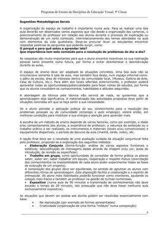 Programa de Ensino da Disciplina de Educação Visual, 9ª Classe
_____________________________________________________________________________
____________________________________________________________________________5
Sugestões Metodológicas Gerais
A organização do espaço de trabalho é importante numa aula. Para se realizar uma boa
aula deverão ser observados vários aspectos que vão desde a organização das carteiras, o
posicionamento do professor em relação aos alunos durante o processo de explicação ou
demonstração de um certo conteúdo, interrelacionamento dos temas abordados na aula
com elementos da vida quotidiana. Deve-se procurar levar os estudantes encontrar
respostas positivas às perguntas que poderão surgir, como:
O porquê e para quê estou a aprender isto?
Que importância tem este conteúdo para a resolução de problemas do dia-a-dia?
As respostas são muito importantes para que o aluno encontre incentivos na sua realização
pessoal tanto presente como futura, por forma a evitar desinteresse e desmotivação
durante as aulas.
O espaço de ensino deve ser adaptado às situações concretas. Uma boa aula não se
circunscreve somente à sala de aula, mas também fora desta, num espaço informal como:
o pátio da escola, área de interesse dentro da comunidade local, (Museus, Galeria de Arte,
Casa de Cultura, etc.). Para além dos locais referidos anteriormente, o professor poderá
aproveitar todas as oportunidades/potencialidades para fazer visitas de estudos, por forma
que os alunos consolidem os conhecimentos, habilidades e atitudes adquiridos.
A abordagem da técnica pela técnica não servirá de nada, se quisermos que a
aprendizagem seja significativa. A materialização das actividades propostas deve partir de
situações concretas em que se faça sentir a sua necessidade.
Se o aluno percebe a aplicação prática do seu conhecimento para a resolução dos
problemas pessoais ou da comunidade (emprego e auto emprego), estará então, em
melhores condições para mobilizar a sua energia e atenção para aprender mais.
A escolha de um método de ensino depende de vários factores, como por exemplo, a idade
e/ou comportamento dos alunos, a experiência do professor, a natureza do conteúdo ou o
trabalho prático a ser realizado, os instrumentos e materiais (locais e/ou convencionais) e
equipamento disponíveis, o período de decurso da aula (manhã, tarde, noite), etc.
A opção final deve ser o resultado de uma avaliação cuidada da situação conjuntural feita
pelo professor, propondo-se a exploração dos seguintes métodos:
Elaboração Conjunta (forma-função: análise de vários aspectos funcionais e
estéticos; descodificação de mensagens dadas através da imagem e/ou cor; aulas de
introdução, de revisão ou específicas).
Trabalho em grupo, como oportunidade de consolidar de forma prática os pilares
saber, saber ser; saber trabalhar em equipe, cooperação e respeito mútuo (exercitação
dos conhecimentos na impossibilidade de cada aluno poder experimentar todas as fases
de execução de um projecto).
A composição dos grupos deve ser equilibrada, no sentido de aglutinar os alunos com
diferentes ritmos de aprendizagem. Esta disposição facilita a colaboração e o espírito de
entreajuda. Os aluno mais habilitados poderão funcionar como monitores, ajudando os
colegas mais fracos e também ao professor na gestão de turmas numerosas.
Expositivo (numa aula de 90 minutos a transmissão de conhecimentos não deve
exceder o tempo de 20 minutos; isto pressupõe que não deve haver nenhuma aula
exclusivamente expositiva).
As situações que devem ser postas aos alunos podem ser resolvidas essencialmente com
base:
Na reprodução (por exemplo de formas apresentadas)
Criatividade (organização de uma forma “módulo” numa composição)
 