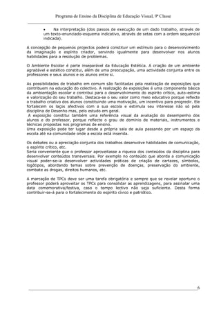 Programa de Ensino da Disciplina de Educação Visual, 9ª Classe
_____________________________________________________________________________
____________________________________________________________________________6
Na interpretação (dos passos de execução de um dado trabalho, através de
um texto-enunciado-esquema indicativo, através de setas com a ordem sequencial
indicada).
A concepção de pequenos projectos poderá constituir um estímulo para o desenvolvimento
da imaginação e espírito criador, servindo igualmente para desenvolver nos alunos
habilidades para a resolução de problemas.
O Ambiente Escolar é parte inseparável da Educação Estética. A criação de um ambiente
agradável e estético constitui, além de uma preocupação, uma actividade conjunta entre os
professores e seus alunos e os alunos entre si.
As possibilidades de trabalho em comum são facilitadas pela realização de exposições que
contribuem na educação do colectivo. A realização de exposições é uma componente básica
da ambientação escolar e contribui para o desenvolvimento do espírito crítico, auto-estima
e valorização do seu trabalho. Destaca-se o seu valor como meio educativo porque reflecte
o trabalho criativo dos alunos constituindo uma motivação, um incentivo para progredir. Ele
fortalecem os laços afectivos com a sua escola e estimula seu interesse não só pela
disciplina de Desenho mas, pelo estudo em geral.
A exposição constitui também uma referência visual da avaliação do desempenho dos
alunos e do professor, porque reflecte o grau de domínio de materiais, instrumentos e
técnicas propostas nos programas de ensino.
Uma exposição pode ter lugar desde a própria sala de aula passando por um espaço da
escola até na comunidade onde a escola está inserida.
Os debates ou a apreciação conjunta dos trabalhos desenvolve habilidades de comunicação,
o espírito crítico, etc.
Seria conveniente que o professor aproveitasse a riqueza dos conteúdos da disciplina para
desenvolver conteúdos transversais. Por exemplo no conteúdo que aborda a comunicação
visual poder-se-ia desenvolver actividades práticas de criação de cartazes, símbolos,
logótipos, abordando temas sobre prevenção de doenças, preservação do ambiente,
combate as drogas, direitos humanos, etc.
A marcação de TPCs deve ser uma tarefa obrigatória e sempre que se revelar oportuno o
professor poderá aproveitar os TPCs para consolidar as aprendizagens, para assinalar uma
data comemorativa/festiva, caso o tempo lectivo não seja suficiente. Desta forma
contribuir-se-á para o fortalecimento do espírito cívico e patriótico.
 
