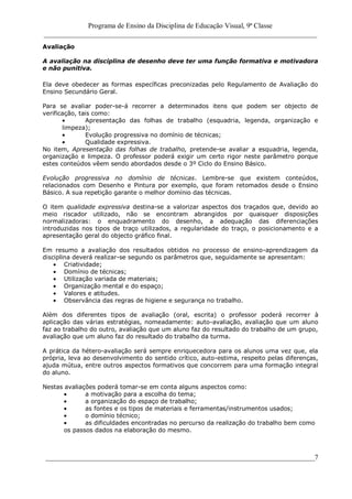 Programa de Ensino da Disciplina de Educação Visual, 9ª Classe
_____________________________________________________________________________
____________________________________________________________________________7
Avaliação
A avaliação na disciplina de desenho deve ter uma função formativa e motivadora
e não punitiva.
Ela deve obedecer as formas específicas preconizadas pelo Regulamento de Avaliação do
Ensino Secundário Geral.
Para se avaliar poder-se-á recorrer a determinados itens que podem ser objecto de
verificação, tais como:
Apresentação das folhas de trabalho (esquadria, legenda, organização e
limpeza);
Evolução progressiva no domínio de técnicas;
Qualidade expressiva.
No item, Apresentação das folhas de trabalho, pretende-se avaliar a esquadria, legenda,
organização e limpeza. O professor poderá exigir um certo rigor neste parâmetro porque
estes conteúdos vêem sendo abordados desde o 3º Ciclo do Ensino Básico.
Evolução progressiva no domínio de técnicas. Lembre-se que existem conteúdos,
relacionados com Desenho e Pintura por exemplo, que foram retomados desde o Ensino
Básico. A sua repetição garante o melhor domínio das técnicas.
O item qualidade expressiva destina-se a valorizar aspectos dos traçados que, devido ao
meio riscador utilizado, não se encontram abrangidos por quaisquer disposições
normalizadoras: o enquadramento do desenho, a adequação das diferenciações
introduzidas nos tipos de traço utilizados, a regularidade do traço, o posicionamento e a
apresentação geral do objecto gráfico final.
Em resumo a avaliação dos resultados obtidos no processo de ensino-aprendizagem da
disciplina deverá realizar-se segundo os parâmetros que, seguidamente se apresentam:
Criatividade;
Domínio de técnicas;
Utilização variada de materiais;
Organização mental e do espaço;
Valores e atitudes.
Observância das regras de higiene e segurança no trabalho.
Além dos diferentes tipos de avaliação (oral, escrita) o professor poderá recorrer à
aplicação das várias estratégias, nomeadamente: auto-avaliação, avaliação que um aluno
faz ao trabalho do outro, avaliação que um aluno faz do resultado do trabalho de um grupo,
avaliação que um aluno faz do resultado do trabalho da turma.
A prática da hétero-avaliação será sempre enriquecedora para os alunos uma vez que, ela
própria, leva ao desenvolvimento do sentido crítico, auto-estima, respeito pelas diferenças,
ajuda mútua, entre outros aspectos formativos que concorrem para uma formação integral
do aluno.
Nestas avaliações poderá tomar-se em conta alguns aspectos como:
a motivação para a escolha do tema;
a organização do espaço de trabalho;
as fontes e os tipos de materiais e ferramentas/instrumentos usados;
o domínio técnico;
as dificuldades encontradas no percurso da realização do trabalho bem como
os passos dados na elaboração do mesmo.
 