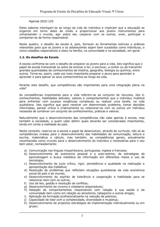Programa de Ensino da Disciplina de Educação Visual, 9ª Classe
_____________________________________________________________________________
3
Agenda 2025:129
Estes saberes interligam-se ao longo da vida do indivíduo e implicam que a educação se
organize em torno deles de modo a proporcionar aos jovens instrumentos para
compreender o mundo, agir sobre ele, cooperar com os outros, viver, participar e
comportar-se de forma responsável.
Neste quadro, o desafio da escola é, pois, fornecer as ferramentas teóricas e práticas
relevantes para que os jovens e os adolescentes sejam bem sucedidos como indivíduos, e
como cidadãos responsáveis e úteis na família, na comunidade e na sociedade, em geral.
1.2. Os desafios da Escola
A escola confronta-se com o desafio de preparar os jovens para a vida. Isto significa que o
papel da escola transcende os actos de ensinar a ler, a escrever, a contar ou de transmitir
grandes quantidades de conhecimentos de história, geografia, biologia ou química, entre
outros. Torna-se, assim, cada vez mais importante preparar o aluno para aprender a
aprender e para aplicar os seus conhecimentos ao longo da vida.
Perante este desafio, que competências são importantes para uma integração plena na
vida?
As competências importantes para a vida referem-se ao conjunto de recursos, isto é,
conhecimentos, habilidades atitudes, valores e comportamentos que o indivíduo mobiliza
para enfrentar com sucesso exigências complexas ou realizar uma tarefa, na vida
quotidiana. Isto significa que para resolver um determinado problema, tomar decisões
informadas, pensar critica e criativamente ou relacionar-se com os outros um indivíduo
necessita de combinar um conjunto de conhecimentos, práticas e valores.
Naturalmente que o desenvolvimento das competências não cabe apenas à escola, mas
também à sociedade, a quem cabe definir quais deverão ser consideradas importantes,
tendo em conta a realidade do país.
Neste contexto, reserva-se à escola o papel de desenvolver, através do currículo, não só as
competências viradas para o desenvolvimento das habilidades de comunicação, leitura e
escrita, matemática e cálculo, mas também, as competências gerais, actualmente
reconhecidas como cruciais para o desenvolvimento do indivíduo e necessárias para o seu
bem estar, nomeadamente:
a) Comunicação nas línguas moçambicana, portuguesa, inglesa e francesa;
b) Desenvolvimento da autonomia pessoal e a auto-estima; de estratégias de
aprendizagem e busca metódica de informação em diferentes meios e uso de
tecnologia;
c) Desenvolvimento de juízo crítico, rigor, persistência e qualidade na realização e
apresentação dos trabalhos;
d) Resolução de problemas que reflectem situações quotidianas da vida económica
social do país e do mundo;
e) Desenvolvimento do espírito de tolerância e cooperação e habilidade para se
relacionar bem com os outros;
f) Uso de leis, gestão e resolução de conflitos;
g) Desenvolvimento do civismo e cidadania responsáveis;
h) Adopção de comportamentos responsáveis com relação à sua saúde e da
comunidade bem como em relação ao alcoolismo, tabagismo e outras drogas;
i) Aplicação da formação profissionalizante na redução da pobreza;
j) Capacidade de lidar com a complexidade, diversidade e mudança;
k) Desenvolvimento de projectos estratégias de implementação individualmente ou em
grupo;
 
