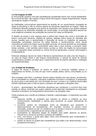 Programa de Ensino da Disciplina de Educação Visual, 9ª Classe
_____________________________________________________________________________
5
1.4 As Línguas no ESG
A comunicação constitui uma das competências considerada chave num mundo globalizado.
No currículo do ESG, são usados a língua oficial (Português), línguas Moçambicanas, línguas
estrangeiras (Inglês e Francês).
As habilidades comunicativas desenvolvem-se através de um envolvimento conjugado de
todas as disciplinas e não se reserva apenas às disciplinas específicas de línguas. Todos os
professores deverão assegurar que alunos se expressem com clareza e que saibam adequar
o seu discurso às diferentes situações de comunicação. A correcção linguística deverá ser
uma exigência constante nas produções dos alunos em todas as disciplinas.
O desafio da escola é criar espaços para a prática das línguas tais como a promoção da
leitura (concursos literários, sessões de poesia), debates sobre temas de interesse dos
alunos, sessões para a apresentação e discussão de temas ou trabalhos de pesquisa,
exposições, actividades culturais em datas festivas e comemorativas, entre outros
momentos de prática da língua numa situação concreta. Os alunos deverão ser encorajados
a ler obras diversas e a fazer comentários sobre elas e seus autores, a escrever sobre
temas variados, a dar opiniões sobre factos ouvidos ou lidos nos órgãos de comunicação
social, a expressar ideias contrárias ou criticar de forma apropriada, a buscar informações e
a sistematizá-la.
Particular destaque deverá ser dado à literatura representativa de cada uma das línguas e,
no caso da língua oficial e das línguas moçambicanas, o estudo de obras de autores
moçambicanos constitui um pilar para o desenvolvimento do espiríto patriótico e exaltação
da moçambicanidade.
1.5. O Papel do Professor
O papel da escola é preparar os jovens de modo a torná-los cidadãos activos e
responsáveis na família, no meio em que vivem (cidade, aldeia, bairro, comunidade) ou no
trabalho.
Para conseguir este feito, o professor deverá colocar desafios aos seus alunos, envolvendo-
os em actividades ou projectos, colocando problemas concretos e complexos. A preparação
do aluno para a vida passa por uma formação em que o ensino e as matérias leccionadas
tenham significado para a vida do jovem e possam ser aplicados a situações reais.
O ensino - aprendizagem das diferentes disciplinas que constituem o currículo fará mais
sentido se estiver ancorado aos quatro saberes acima descritos interligando os conteúdos
inerentes à disciplina, às componentes transversais e às situações reais.
Tendo presente que a tarefa do professor é facilitar a aprendizagem, é importante que este
consiga:
organizar tarefas ou projectos que induzam os alunos a mobilizar os seus
conhecimentos, habilidades e valores para encontrar ou propor alternativas de
soluções;
encontrar pontos de interligação entre as disciplinas que propiciem o
desenvolvimento de competências. Por exemplo, envolver os alunos numa
actividade, projecto ou dar um problema que os obriga a recorrer a conhecimentos,
procedimentos e experiências de outras áreas do saber;
acompanhar as diferentes etapas do trabalho para poder observar os alunos,
motivá-los e corrigi-los durante o processo de trabalho;
criar, nos alunos, o gosto pelo saber como uma ferramenta para compreender o
mundo e transformá-lo;
avaliar os alunos no quadro das competências que estão a ser desenvolvidas, numa
perspectiva formativa.
 